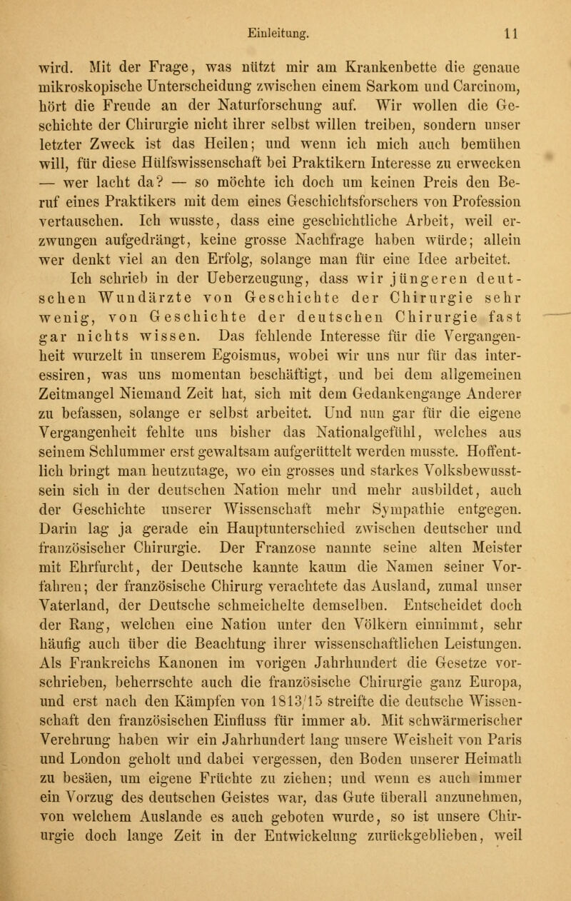 wird. Mit der Frage, was nützt mir am Krankenbette die genaue mikroskopische Unterscheidung zwischen einem Sarkom uud Carcinom, hört die Freude an der Naturforschung auf. Wir wollen die Ge- schichte der Chirurgie nicht ihrer selbst willen treiben, sondern unser letzter Zweck ist das Heilen; und wenn ich mich auch bemühen will, für diese Hülfswissenschaft bei Praktikern Interesse zu erwecken — wer lacht da? — so möchte ich doch um keinen Preis den Be- ruf eines Praktikers mit dem eines Geschichtsforschers von Profession vertauschen. Ich wusste, dass eine geschichtliche Arbeit, weil er- zwungen aufgedrängt, keine grosse Nachfrage haben würde; allein wer denkt viel an den Erfolg, solange man fiir eine Idee arbeitet. Ich schrieb in der Ueberzeugung, dass wir jüngeren deut- schen Wundärzte von Geschichte der Chirurgie sehr wenig, von Geschichte der deutschen Chirurgie fast gar nichts wissen. Das fehlende Interesse fiir die Vergangen- heit wurzelt in unserem Egoismus, wobei wir uns nur für das inter- essiren, was uns momentan beschäftigt, und bei dem allgemeinen Zeitmangel Niemand Zeit hat, sich mit dem Gedankengange Anderer zu befassen, solange er selbst arbeitet. Und nun gar für die eigene Vergangenheit fehlte uns bisher das Nationalgefühl, welches aus seinem Schlummer erst gewaltsam aufgerüttelt werden musste. Hoffent- lich bringt man heutzutage, wo ein grosses und starkes Volksbewusst- sein sich in der deutschen Nation mehr und mehr ausbildet, auch der Geschichte unserer Wissenschaft mehr Sympathie entgegen. Darin lag ja gerade ein Hauptunterschied zwischen deutscher und. französischer Chirurgie. Der Franzose nannte seine alten Meister mit Ehrfurcht, der Deutsche kannte kaum die Namen seiner Vor- fahren ; der französische Chirurg verachtete das Ausland, zumal unser Vaterland, der Deutsche schmeichelte demselben. Entscheidet doch der Rang, welchen eine Nation unter den Völkern einnimmt, sehr häufig auch über die Beachtung ihrer wissenschaftlichen Leistungen. Als Frankreichs Kanonen im vorigen Jahrhundert die Gesetze vor- schrieben, beherrschte auch die französische Chirurgie ganz Europa, und erst nach den Kämpfen von 1813/15 streifte die deutsche Wissen- schaft den französischen Einfluss für immer ab. Mit schwärmerischer Verehrung haben wir ein Jahrhundert lang unsere Weisheit von Paris und London geholt und dabei vergessen, den Boden unserer Heimath zu besäen, um eigene Früchte zu ziehen; und wenn es auch immer ein Vorzug des deutschen Geistes war, das Gute überall anzunehmen, von welchem Auslande es auch geboten wurde, so ist unsere Chir- urgie doch lange Zeit in der Entwickelung zurückgeblieben, weil