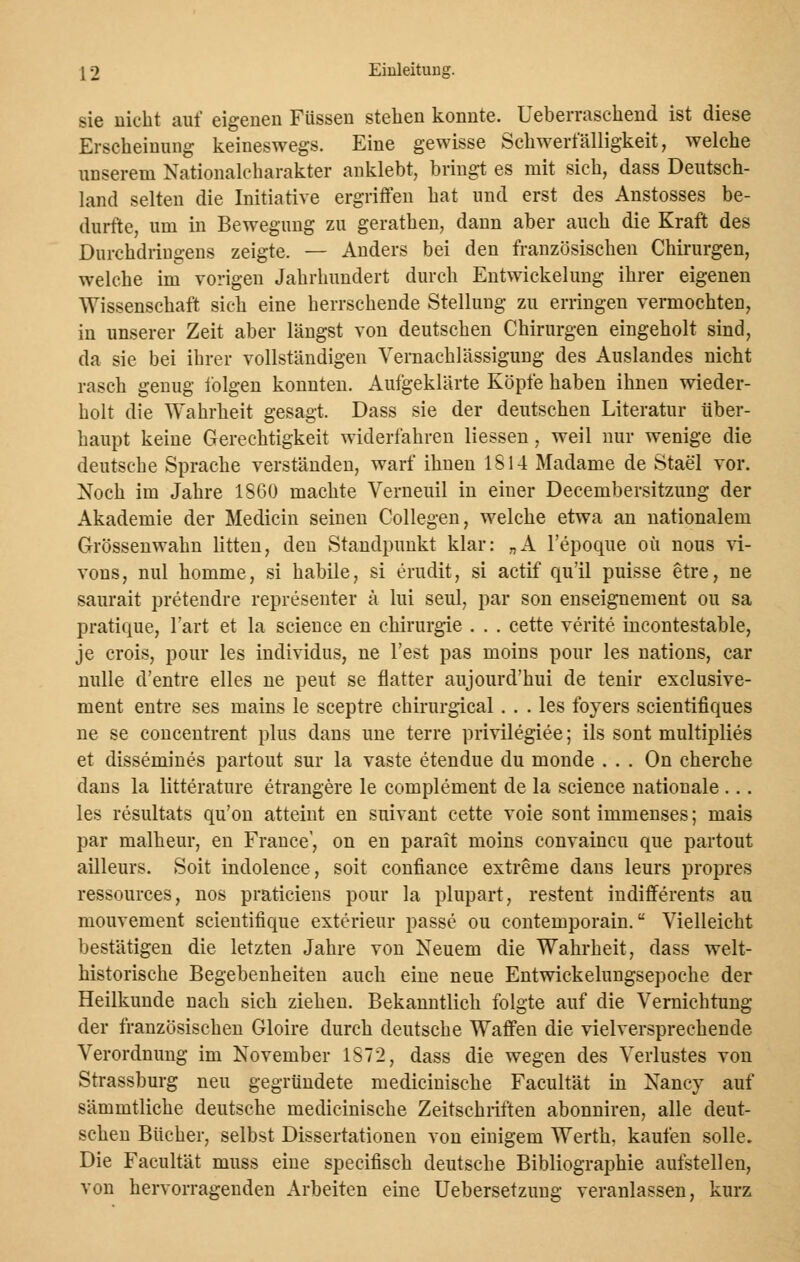 sie nicht auf eigenen Füssen stehen konnte. Ueberraschend ist diese Erscheinung keineswegs. Eine gewisse Schwerfälligkeit, welche unserem Nationalcharakter anklebt, bringt es mit sich, dass Deutsch- land selten die Initiative ergriffen hat und erst des Anstosses be- durfte, um in Bewegung zu gerathen, dann aber auch die Kraft des Durchdriugens zeigte. — Anders bei den französischen Chirurgen, welche im vorigen Jahrhundert durch Entwickelung ihrer eigenen Wissenschaft sich eine herrschende Stellung zu erringen vermochten, in unserer Zeit aber längst von deutschen Chirurgen eingeholt sind, da sie bei ihrer vollständigen Vernachlässigung des Auslandes nicht rasch genug folgen konnten. Aufgeklärte Köpfe haben ihnen wieder- holt die Wahrheit gesagt. Dass sie der deutschen Literatur über- haupt keine Gerechtigkeit widerfahren Hessen, weil nur wenige die deutsche Sprache verständen, warf ihnen IS 14 Madame de Stael vor. Noch im Jahre 1860 machte Verneuil in einer Decembersitzung der Akademie der Medicin seinen Collegen, welche etwa an nationalem Grössenwahn litten, den Standpunkt klar: „A l'epoque oü nous vi- vons, nul homme, si habile, si erudit, si actif qu'il puisse etre, ne saurait pretendre representer ä lui seul, par son enseignement ou sa pratique, l'art et la seience en Chirurgie . . . cette verite incontestable, je crois, pour les individus, ne l'est pas moins pour les nations, car nulle d'entre elles ne peut se flatter aujourd'hui de tenir exclusive- ment entre ses mains le seeptre chirurgical ... les foyers scientifiques ne se concentrent plus dans une terre privilegiee; ils sont multiplies et dissemines partout sur la vaste etendue du monde . . . On cherche dans la litterature etrangere le complement de la science nationale ... les resultats qu'on atteint en suivant cette voie sont immenses; mais par malheur, en France', on en parait moins convaineu que partout ailleurs. Soit indolence, soit confiance extreme dans leurs propres ressources, nos praticiens pour la plupart, restent indifferents au mouvement scientifique exterieur passe ou contemporain. Vielleicht bestätigen die letzten Jahre von Neuem die Wahrheit, dass welt- historische Begebenheiten auch eine neue Entwickelungsepoche der Heilkunde nach sich ziehen. Bekanntlich folgte auf die Vernichtung der französischen Gloire durch deutsche Waffen die vielversprechende Verordnung im November 1S72, dass die wegen des Verlustes von Strassburg neu gegründete medicinische Facultät in Nancy auf sämmtliche deutsche medicinische Zeitschriften abonniren, alle deut- schen Bücher, selbst Dissertationen von einigem Werth, kaufen solle. Die Facultät muss eine speeifisch deutsche Bibliographie aufstellen, von hervorragenden Arbeiten eine Uebersetzung veranlassen, kurz