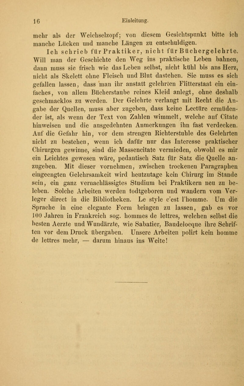 mehr als der Weichselzopf; von diesem Gesichtspunkt bitte ich manche Lücken und manche Längen zu entschuldigen. Ich schrieb für Praktiker, nicht für Büchergelehrte. Will man der Geschichte den Weg ins praktische Leben bahnen, dann muss sie frisch wie das Leben selbst, nicht kühl bis ans Herz, nicht als Skelett ohne Fleisch und Blut dastehen. Sie muss es sich gefallen lassen, dass man ihr anstatt gelehrten Flitterstaat ein ein- faches, von allem Bücherstaube reines Kleid anlegt, ohne deshalb geschmacklos zu werden. Der Gelehrte verlangt mit Recht die An- gabe der Quellen, muss aber zugeben, dass keine Leetüre ermüden- der ist, als wenn der Text von Zahlen wimmelt, welche auf Citate hinweisen und die ausgedehnten Anmerkungen ihn fast verdecken. Auf die Gefahr hin, vor dem strengen Richterstuhle des Gelehrten nicht zu bestehen, wenn ich dafür nur das Interesse praktischer Chirurgen gewinne, sind die Massencitate vermieden, obwohl es mir ein Leichtes gewesen wäre, pedantisch Satz für Satz die Quelle an- zugeben. Mit dieser vornehmen, zwischen trockenen Paragraphen eingeengten Gelehrsamkeit wird heutzutage kein Chirurg im Stande sein, ein ganz vernachlässigtes Studium bei Praktikern neu zu be- leben. Solche Arbeiten werden todtgeboren und wandern vom Ver- leger direct in die Bibliotheken. Le style c'est l'homme. Um die Sprache in eine elegante Form bringen zu lassen, gab es vor 100 Jahren in Frankreich sog. hommes de lettres, welchen selbst die besten Aerzte und Wundärzte, wie Sabatier, Baudelocque ihre Schrif- ten vor dem Druck übergaben. Unsere Arbeiten polirt kein homme de lettres mehr, — darum hinaus ins Weite!