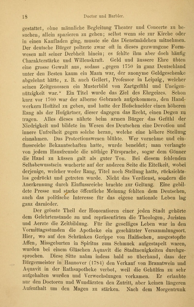 gestattet, ohne männliche Begleitung Theater und Concerte zu be- suchen, allein spazieren zu gehen; selbst wenn sie zur Kirche oder in einen Kaufladen ging, musste sie das Dienstmädchen mitnehmen. Der deutsche Bürger polterte zwar oft in dieses gezwungene Form- wesen mit seiner Derbheit hinein; es fehlte ihm aber doch häufig Charakterstärke und Willenskraft. Geld und äussere Ehre übten eine grosse Gewalt aus, sodass „gegen 1750 in ganz Deutschland unter den Besten kaum ein Manu war, der anonyme Geldgeschenke abgelehnt hätte, z. B. auch Geliert, Professor in Leipzig, welcher seinen Zeitgenossen ein Musterbild von Zartgefühl und Uneigen- nützigkeit war. Ein Titel wurde das Ziel des Ehrgeizes. Schon kurz vor 1700 war der alberne Gebrauch aufgekommen, den Hand- werkern Hoftitel zu geben, und hatte der Hofschneider einen höheren Rang als der Hofgärtner, dieser dagegen das Recht, einen Degen zu tragen. Alles dieses nährte beim armen Bürger das Gefühl der Niedrigkeit und bildete im Wesen des Deutschen eine Devotion und innere Unfreiheit gegen solche heran, welche eine höhere Stellung einnahmen. Das Protectionswesen blühte. Wer vornehme und ein- flussreiche Bekanntschaften hatte, wurde beneidet; man verlangte von jedem Hausfreunde die nöthige Fürsprache, sogar dem Gönner die Hand zu küssen galt als guter Ton. Bei diesem fehlenden Selbsbewusstsein wucherte auf der anderen Seite die Eitelkeit, wobei derjenige, welcher weder Rang, Titel noch Stellung hatte, rücksichts- los gedrückt und getreten wurde. Nicht das Verdienst, sondern die Anerkennung durch Einflussreiche brachte zur Geltung. Eine gebil- dete Presse und starke öffentliche Meinung fehlten dem Deutschen, auch das politische Interesse für das eigene nationale Leben lag ganz darnieder. Der grösste Theil der Honoratioren einer jeden Stadt gehörte dem Gelehrtenstande an und repräsentirten die Theologen, Juristen und Aerzte die Zeitbildung. Für ihr geselliges Leben war in den Vormittagsstunden die Apotheke ein geschätzter Versammlungsort. Hier, wo auf den Schränken Gerippe von Haifischen, ausgestopfte Affen, Missgeburten in Spiritus zum Schmuck aufgestapelt waren, wurden bei einem Gläschen Aquavit die Stadtneuigkeiten durchge- sprochen. Diese Sitte nahm indess bald so überhand, dass der Bürgermeister in Hannover (1784) den Verkauf von Branntwein und Aquavit in der Rathsapotheke verbot, weil die Gehülfen zu sehr aufgehalten wurden und Verwechslungen vorkamen. Er erlaubte nur den Doctoren und Wundärzten den Zutritt, aber keinen längeren Aufenthalt um den Magen zu stärken. Nach dem Morgentrunk