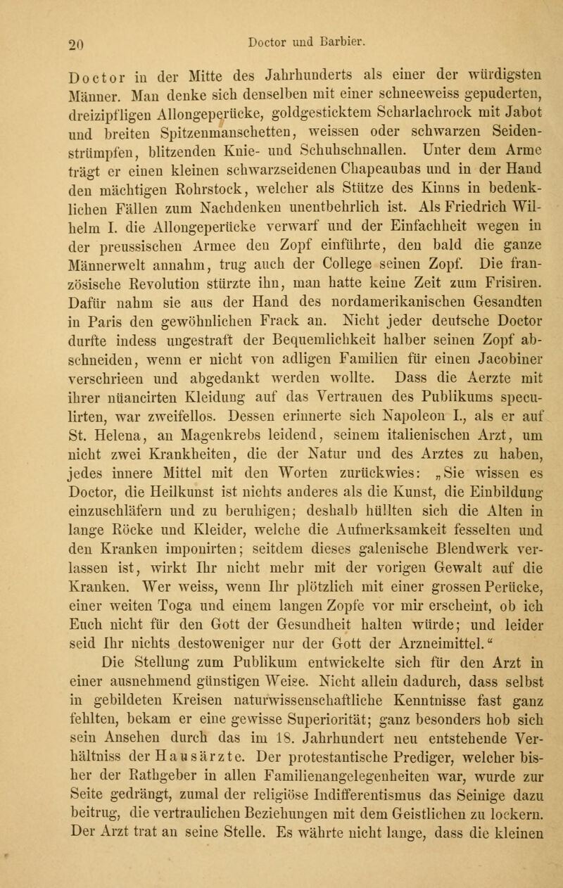 Do et or iu der Mitte des Jahrhunderts als einer der würdigsten Männer. Man denke sich denselben mit einer schneeweiss gepuderten, dreizipfligen Allongeperücke, goldgesticktem Scharlachrock mit Jabot und breiten Spitzenmanschetten, weissen oder schwarzen Seiden- strümpfen, blitzenden Knie- und Schuhschnallen. Unter dem Arme trägt er einen kleinen schwarzseidenen Chapeaubas und in der Hand den mächtigen Rohrstock, welcher als Stütze des Kinns in bedenk- lichen Fällen zum Nachdenken unentbehrlich ist. Als Friedrich Wil- helm I. die Allongeperücke verwarf und der Einfachheit wegen in der preussischen Armee den Zopf einführte, den bald die ganze Männerwelt annahm, trug auch der College seinen Zopf. Die fran- zösische Revolution stürzte ihn, man hatte keine Zeit zum Frisiren. Dafür nahm sie aus der Hand des nordamerikanischen Gesandten in Paris den gewöhnlichen Frack an. Nicht jeder deutsche Doctor durfte indess ungestraft der Bequemlichkeit halber seinen Zopf ab- schneiden, wenn er nicht von adligen Familien für einen Jacobiner verschrieen und abgedankt werden wollte. Dass die Aerzte mit ihrer nüancirten Kleidung auf das Vertrauen des Publikums specu- lirten, war zweifellos. Dessen erinnerte sich Napoleon L, als er auf St. Helena, an Magenkrebs leidend, seinem italienischen Arzt, um nicht zwei Krankheiten, die der Natur und des Arztes zu haben, jedes innere Mittel mit den Worten zurückwies: „Sie wissen es Doctor, die Heilkunst ist nichts anderes als die Kunst, die Einbildung einzuschläfern und zu beruhigen; deshalb hüllten sich die Alten in lange Röcke und Kleider, welche die Aufmerksamkeit fesselten und den Kranken imponirten; seitdem dieses galenische Blendwerk ver- lassen ist, wirkt Ihr nicht mehr mit der vorigen Gewalt auf die Kranken. Wer weiss, wenn Ihr plötzlich mit einer grossen Perücke, einer weiten Toga und einem langen Zopfe vor mir erscheint, ob ich Euch nicht für den Gott der Gesundheit halten würde; und leider seid Ihr nichts destoweniger nur der Gott der Arzneimittel. Die Stellung zum Publikum entwickelte sich für den Arzt in einer ausnehmend günstigen Weise. Nicht allein dadurch, dass selbst in gebildeten Kreisen naturwissenschaftliche Kenntnisse fast ganz fehlten, bekam er eine gewisse Superiorität; ganz besonders hob sich sein Ansehen durch das im 18. Jahrhundert neu entstehende Ver- hältniss der Hausärzte. Der protestantische Prediger, welcher bis- her der Rathgeber in allen Familienangelegenheiten war, wurde zur Seite gedrängt, zumal der religiöse Indifferentismus das Seinige dazu beitrug, die vertraulichen Beziehungen mit dem Geistlichen zu lockern. Der Arzt trat an seine Stelle. Es währte nicht lange, dass die kleinen