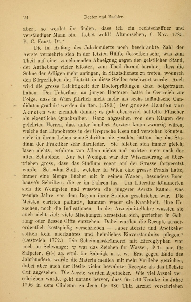 aber, so werdet ihr finden, dass ich ein rechtschaffner und verständiger Mann bin. Lebet wohl! Altmorschen, G. Nov. 17S5. B. C. Faust, Dr. Die im Anfang des Jahrhunderts noch beschränkte Zahl der Aerzte vermehrte sich in der letzten Hälfte desselben sehr, was zum Theil auf einer zunehmenden Abneigung gegen den geistlichen Stand, der Aufhebung vieler Klöster, zum Theil darauf beruhte, dass die Söhne der Adligen mehr anfingen, in Staatsdienste zu treten, wodurch den Bürgerlichen der Eintritt in diese Stellen erschwert wurde. Auch wird die grosse Leichtigkeit der Doctorprüfungen dazu beigetragen haben. Der Ueberfluss an jungen Doctoren hatte in Oestreich zur Folge, dass in Wien jährlich nicht mehr als sechs inländische Can- didaten graduirt werden durften. (17S9.) Der grosse Haufen von Aerzten war ziemlich dumm; es gab ebensoviel betitelte Pfuscher als eigentliche Quacksalber. Ganz abgesehen von den Klagen der gelehrten Herren, dass unter hundert Aerzten kaum zwanzig wären, welche den Hippokrates in der Ursprache lesen und verstehen könnten, viele in ihrem Leben seine Schriften nie gesehen hätten, lag das Stu- dium der Praktiker sehr darnieder. Sie blieben sich immer gleich, lasen nichts, erfuhren von Allem nichts und curirten stets nach der alten Schablone. Nur bei Wenigen war der Wissensdrang so über- trieben gross, dass das Studium sogar auf der Strasse fortgesetzt wurde. So nahm Stoll, welcher in Wien eine grosse Praxis hatte, immer eine Menge Bücher mit in seinen Wagen, besonders Boer- haave's Schriften, die er im Fahren las. Um Literatur kümmerten sich die Wenigsten und wussten die jüngeren Aerzte kaum, was wenige Jahre vor dem Beginn ihrer Studien geschrieben war. Die Meisten curirten palliativ, kannten weder die Krankheit, ihre Ur- sachen, noch die Indurationen. In der Arzneimittellehre wussten sie auch nicht viel: viele Mischungen zersetzten sich, geriethen in Gäh- rung oder Hessen Gifte entstehen. Dabei wurden die Recepte ausser- ordentlich kostspielig verschrieben — ..aber Aerzte und Apotkeker sollten kein unerlaubtes und heimliches Einverständniss pflegen. (Oestreich 1772.) Die Geheimnisskrämerei mit Hieroglyphen war noch im Schwange: v war das Zeichen für Wasser, © tr. pur. für Salpeter, ©)-( ac. crud. für Salmiak u. s. w. Erst gegen Ende des Jahrhunderts wurde die Materia medica mit mehr Vorliebe getrieben, dabei aber auch der Besitz vieler bewährter Recepte als das höchste Gut angesehen. Die Aerzte wurden Apotheker. Wie viel Arznei ver- schrieben wurde, geht daraus hervor, dass für 540 Kranke im Jahre J796 in dem Clinicum zu Jena für 680 Thlr. Arznei verschrieben