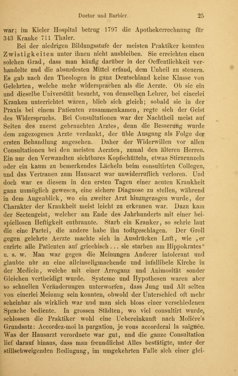 war; im Kieler Hospital betrug 1797 die Apothekerreclinung für 343 Kranke 711 Thaler. Bei der niedrigen Bildungsstufe der meisten Praktiker konnten Zwistigkeiten unter ihnen nicht ausbleiben. Sie erreichten einen solchen Grad, dass man häufig darüber in der Oeffentlichkeit ver- handelte und die absurdesten Mittel erfand, dem Unheil zu steuern. Es gab nach den Theologen in ganz Deutschland keine Klasse von Gelehrten, welche mehr widersprachen als die Aerzte. Ob sie ein und dieselbe Universität besucht, von demselben Lehrer, bei einerlei Kranken unterrichtet waren, blieb sich gleich; sobald sie in der Praxis bei einem Patienten zusammenkamen, regte sich der Geist des Widerspruchs. Bei Consultationen war der Nachtheil meist auf Seiten des zuerst gebrauchten Arztes, denn die Besserung wurde dem zugezogenen Arzte verdankt, der üble Ausgang als Folge der ersten Behandlung angesehen. Daher der Widerwillen vor allen Consultationen bei den meisten Aerzten, zumal den älteren Herren. Ein nur den Verwandten sichtbares Kopfschütteln, etwas Stirnrunzeln oder ein kaum zu bemerkendes Lächeln beim consultirten Collegen, und das Vertrauen zum Hausarzt war unwiderruflich verloren. Und doch war es diesem in den ersten Tagen einer acuten Krankheit ganz unmöglich gewesen, eine sichere Diagnose zu stellen, während in dem Augenblick, wo ein zweiter Arzt hinzugezogen wurde, der Charakter der Krankheit meist leicht zu erkennen war. Dazu kam der Sectengeist, welcher am Ende des Jahrhunderts mit einer bei- spiellosen Heftigkeit entbrannte. Starb ein Kranker, so schrie laut die eine Partei, die andere habe ihn todtgeschlagen. Der Groll gegen gelehrte Aerzte machte sich in Ausdrücken Luft, wie „er curirte alle Patienten auf griechisch... sie starben am Hippokrates u. s. w. Man war gegen die Meinungen Anderer intolerant und glaubte nur an eine alleinseligmachende und infallibele Kirche in der Medicin, welche mit einer Arroganz und Animosität sonder Gleichen vertheidigt wurde. Systeme und Hypothesen waren aber so schnellen Veränderungen unterworfen, dass Jung und Alt selten von einerlei Meinung sein konnten, obwohl der Unterschied oft mehr scheinbar als wirklich war und man sich bloss einer verschiedenen Sprache bediente. In grossen Städten, wo viel consultirt wurde, schlössen die Praktiker wohl eine Uebereinkunft nach Moliere's Grundsatz: Accordez-moi la purgation, je vous accorderai la saignee. Was der Hausarzt verordnete war gut, und die ganze Consultation lief darauf hinaus, dass man freundlichst Alles bestätigte, unter der stillschweigenden Bedingung, im umgekehrten Falle sich einer glei-