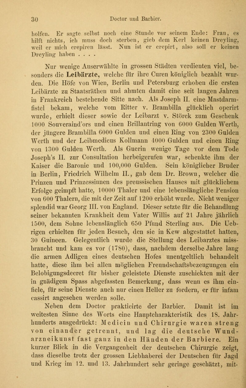 holfen. Er sagte selbst noch eine Stunde vor seinem Ende: Frau, es hilft nichts, ich muss doch sterben, gieb dem Kerl keinen Dreyling, weil er mich crepiren lässt. Nun ist er crepirt, also soll er keinen Dreyling haben .... Nur wenige Auserwählte in grossen Städten verdienten viel, be- sonders die Leibärzte, welche für ihre Curen königlich bezahlt wur- den. Die Höfe von Wien, Berlin und Petersburg erhoben die ersten Leibärzte zu Staatsräthen und ahmten damit eine seit langen Jahren in Frankreich bestehende Sitte nach. Als Joseph II. eine Mastdarm- fistel bekam, welche vom Ritter v. Brambilla glücklich operirt wurde, erhielt dieser sowie der Leibarzt v. Störck zum Geschenk 1000 Souveraind'ors und einen Brillantring von 6000 Gulden Werth, der jüngere Brambilla 6000 Gulden und einen Ring von 2300 Gulden Werth und der Leibmedicus Kollmann 4000 Gulden und einen Ring von 1300 Gulden Werth. Als Guerin wenige Tage vor dem Tode Joseph's IL zur Consultation herbeigerufen war, schenkte ihm der Kaiser die Baronie und 100,000 Gulden. Sein königlicher Bruder in Berlin, Friedrich Wilhelm IL, gab dem Dr. Brown, welcher die Prinzen und Prinzessinnen des preussischen Hauses mit glücklichem Erfolge geimpft hatte, 10000 Thaler und eine lebenslängliche Pension von 600 Thalern, die mit der Zeit auf 1200 erhöht wurde. Nicht weniger splendid war Georg III. von England. Dieser setzte für die Behandlung seiner bekannten Krankheit dem Vater Willis auf 21 Jahre jährlich 1500, dem Sohne lebenslänglich 650 Pfund Sterling aus. Die Ueb- rigen erhielten für jeden Besuch, den sie in Kew abgestattet hatten, 30 Guineen. Gelegentlich wurde die Stellung des Leibarztes miss- braucht und kam es vor (1780), dass, nachdem derselbe Jahre lang die armen Adligen eines deutschen Hofes unentgeltlich behandelt hatte, diese ihm bei allen möglichen Freundschaftsbezeugungen ein Belobigungsdecret für bisher geleistete Dienste zuschickten mit der in gnädigem Spass abgefassten Bemerkung, dass wenn es ihm ein- fiele, für seine Dienste auch nur einen Heller zu fordern, er für infam cassirt angeseheu werden solle. Neben dem Doctor prakticirte der Barbier. Damit ist im weitesten Sinne des Worts eine Hauptcharakteristik des 18. Jahr- hunderts ausgedrückt: Medicin und Chirurgie waren streng von einander getrennt, und lag die deutsche Wund- arzneikunst fast ganz in den Händen der Barbiere. Ein kurzer Blick in die Vergangenheit der deutschen Chirurgie zeigt, dass dieselbe trotz der grossen Liebhaberei der Deutschen für Jagd und Krieg im 12. und 13. Jahrhundert sehr geringe geschätzt, mit-