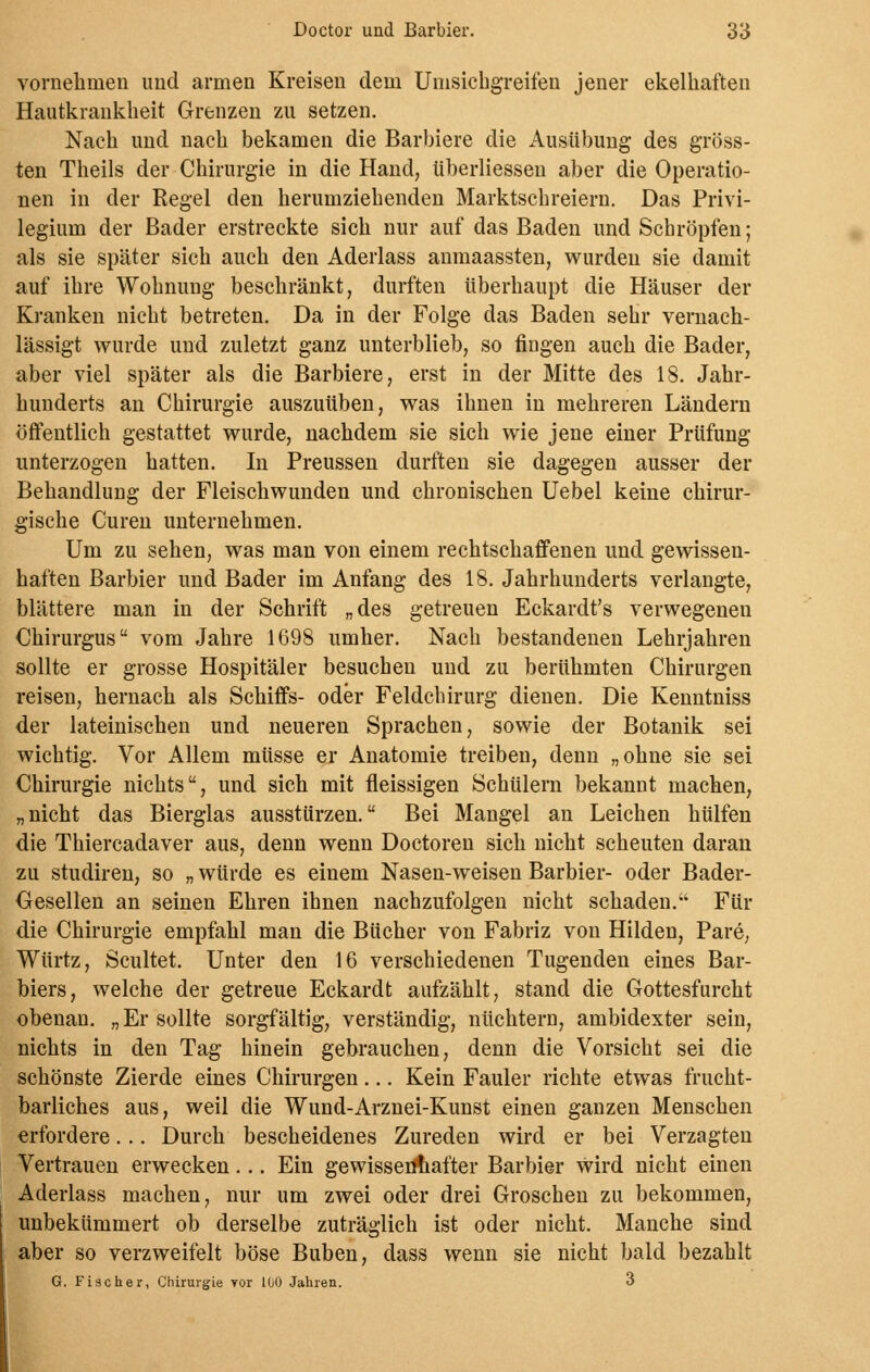 vornehmen und armen Kreisen dem Umsichgreifen jener ekelhaften Hautkrankheit Grenzen zu setzen. Nach und nach bekamen die Barbiere die Ausübung des gröss- ten Theils der Chirurgie in die Hand, überliesseu aber die Operatio- nen in der Regel den herumziehenden Marktschreiern. Das Privi- legium der Bader erstreckte sich nur auf das Baden und Schröpfen; als sie später sich auch den Aderlass anmaassten, wurden sie damit auf ihre Wohnung beschränkt, durften überhaupt die Häuser der Kranken nicht betreten. Da in der Folge das Baden sehr vernach- lässigt wurde und zuletzt ganz unterblieb, so fingen auch die Bader, aber viel später als die Barbiere, erst in der Mitte des 18. Jahr- hunderts an Chirurgie auszuüben, was ihnen in mehreren Ländern öffentlich gestattet wurde, nachdem sie sich wie jene einer Prüfung unterzogen hatten. In Preussen durften sie dagegen ausser der Behandlung der Fleischwunden und chronischen Uebel keine chirur- gische Curen unternehmen. Um zu sehen, was man von einem rechtschaffenen und gewissen- haften Barbier und Bader im Anfang des 18. Jahrhunderts verlangte, blättere man in der Schrift „des getreuen Eckardt's verwegenen Chirurgus vom Jahre 1698 umher. Nach bestandenen Lehrjahren sollte er grosse Hospitäler besuchen und zu berühmten Chirurgen reisen, hernach als Schiffs- oder Feldchirurg dienen. Die Kenntniss der lateinischen und neueren Sprachen, sowie der Botanik sei wichtig. Vor Allem müsse er Anatomie treiben, denn „ohne sie sei Chirurgie nichts, und sich mit fleissigen Schülern bekannt machen, „nicht das Bierglas ausstürzen. Bei Mangel an Leichen hülfen die Thiercadaver aus, denn wenn Doctoren sich nicht scheuten daran zu studiren, so „ würde es einem Nasen-weisen Barbier- oder Bader- Gesellen an seinen Ehren ihnen nachzufolgen nicht schaden. Für die Chirurgie empfahl man die Bücher von Fabriz von Hilden, Pare, Würtz, Scultet. Unter den 16 verschiedenen Tugenden eines Bar- biers, welche der getreue Eckardt aufzählt, stand die Gottesfurcht obenan. „Er sollte sorgfältig, verständig, nüchtern, ambidexter sein, nichts in den Tag hinein gebrauchen, denn die Vorsicht sei die schönste Zierde eines Chirurgen... Kein Fauler richte etwas frucht- barliches aus, weil die Wund-Arznei-Kunst einen ganzen Menschen erfordere... Durch bescheidenes Zureden wird er bei Verzagten Vertrauen erwecken... Ein gewissenhafter Barbier wird nicht einen Aderlass machen, nur um zwei oder drei Groschen zu bekommen, unbekümmert ob derselbe zuträglich ist oder nicht. Manche sind aber so verzweifelt böse Buben, dass wenn sie nicht bald bezahlt G. Fischer, Chirurgie vor 100 Jahren. 3