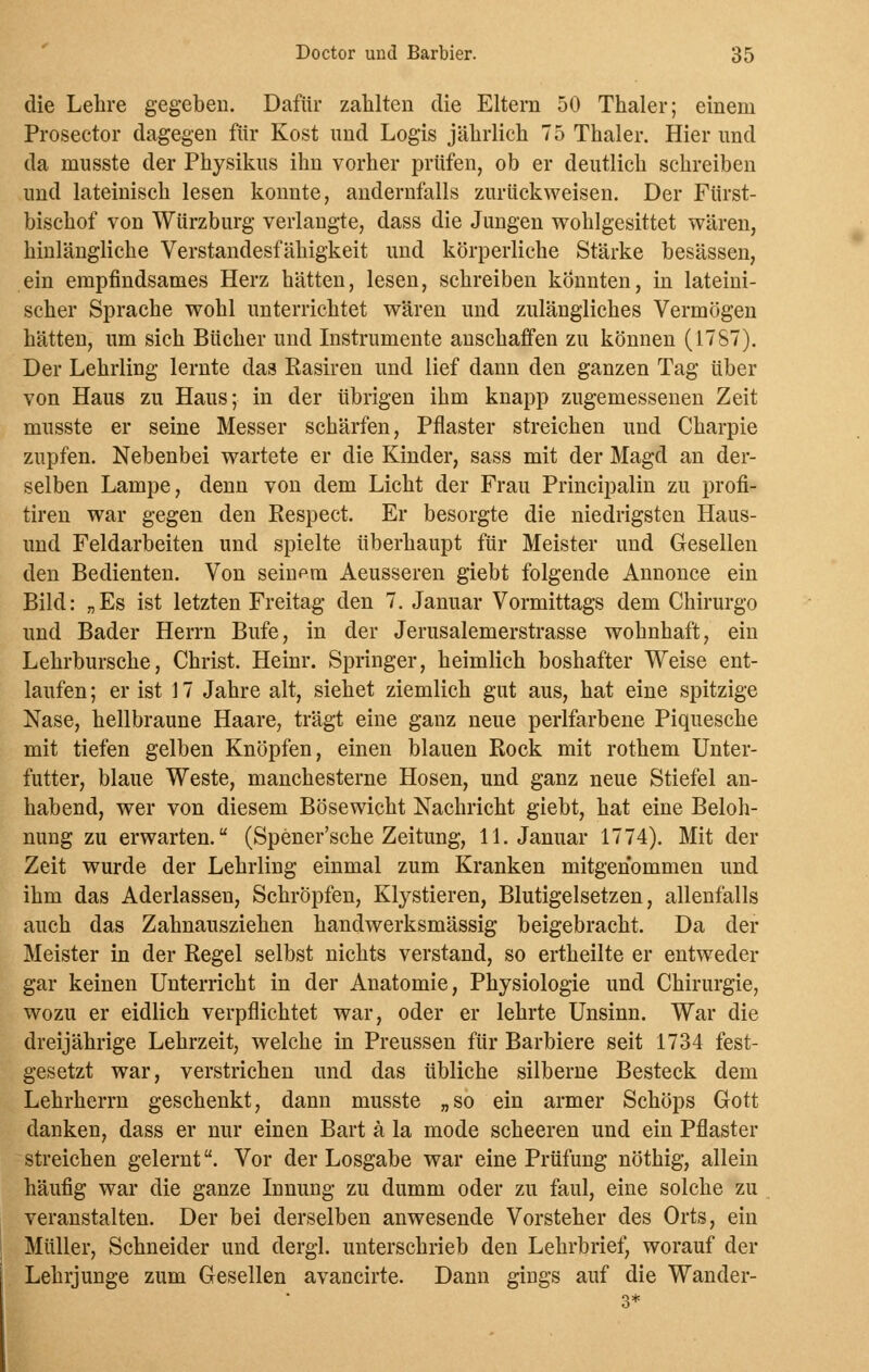 die Lehre gegeben. Dafür zahlten die Eltern 50 Thaler; einem Prosector dagegen für Kost und Logis jährlich 75 Thaler. Hier und da musste der Physikus ihn vorher prüfen, ob er deutlich schreiben und lateinisch lesen konnte, andernfalls zurückweisen. Der Fürst- bischof von Würzburg verlangte, dass die Jungen wohlgesittet wären, hinlängliche Verstandesfähigkeit und körperliche Stärke besässen, ein empfindsames Herz hätten, lesen, schreiben könnten, in lateini- scher Sprache wohl unterrichtet wären und zulängliches Vermögen hätten, um sich Bücher und Instrumente anschaffen zu können (1787). Der Lehrling lernte das Rasiren und lief dann den ganzen Tag über von Haus zu Haus; in der übrigen ihm knapp zugemessenen Zeit musste er seine Messer schärfen, Pflaster streichen und Charpie zupfen. Nebenbei wartete er die Kinder, sass mit der Magd an der- selben Lampe, denn von dem Licht der Frau Principalin zu profi- tiren war gegen den Respect. Er besorgte die niedrigsten Haus- und Feldarbeiten und spielte überhaupt für Meister und Gesellen den Bedienten. Von seinem Aeusseren giebt folgende Annonce ein Bild: „Es ist letzten Freitag den 7. Januar Vormittags dem Chirurgo und Bader Herrn Bufe, in der Jerusalemerstrasse wohnhaft, ein Lehrbursche, Christ. Heinr. Springer, heimlich boshafter Weise ent- laufen ; er ist 17 Jahre alt, siehet ziemlich gut aus, hat eine spitzige Nase, hellbraune Haare, trägt eine ganz neue perlfarbene Piquesehe mit tiefen gelben Knöpfen, einen blauen Rock mit rothem Unter- futter, blaue Weste, manchesterne Hosen, und ganz neue Stiefel an- habend, wer von diesem Bösewicht Nachricht giebt, hat eine Beloh- nung zu erwarten. (Spener'sche Zeitung, 11. Januar 1774). Mit der Zeit wurde der Lehrling einmal zum Kranken mitgenommen und ihm das Aderlassen, Schröpfen, Klystieren, Blutigelsetzen, allenfalls auch das Zahnausziehen handwerksmässig beigebracht. Da der Meister in der Regel selbst nichts verstand, so ertheilte er entweder gar keinen Unterricht in der Anatomie, Physiologie und Chirurgie, wozu er eidlich verpflichtet war, oder er lehrte Unsinn. War die dreijährige Lehrzeit, welche in Preussen für Barbiere seit 1734 fest- gesetzt war, verstrichen und das übliche silberne Besteck dem Lehrherrn geschenkt, dann musste „so ein armer Schöps Gott danken, dass er nur einen Bart ä la mode scheeren und ein Pflaster streichen gelernt. Vor der Losgabe war eine Prüfung nöthig, allein häufig war die ganze Innung zu dumm oder zu faul, eine solche zu veranstalten. Der bei derselben anwesende Vorsteher des Orts, ein Müller, Schneider und dergl. unterschrieb den Lehrbrief, worauf der Lehrjunge zum Gesellen avancirte. Dann girjgs auf die Wander- 3*