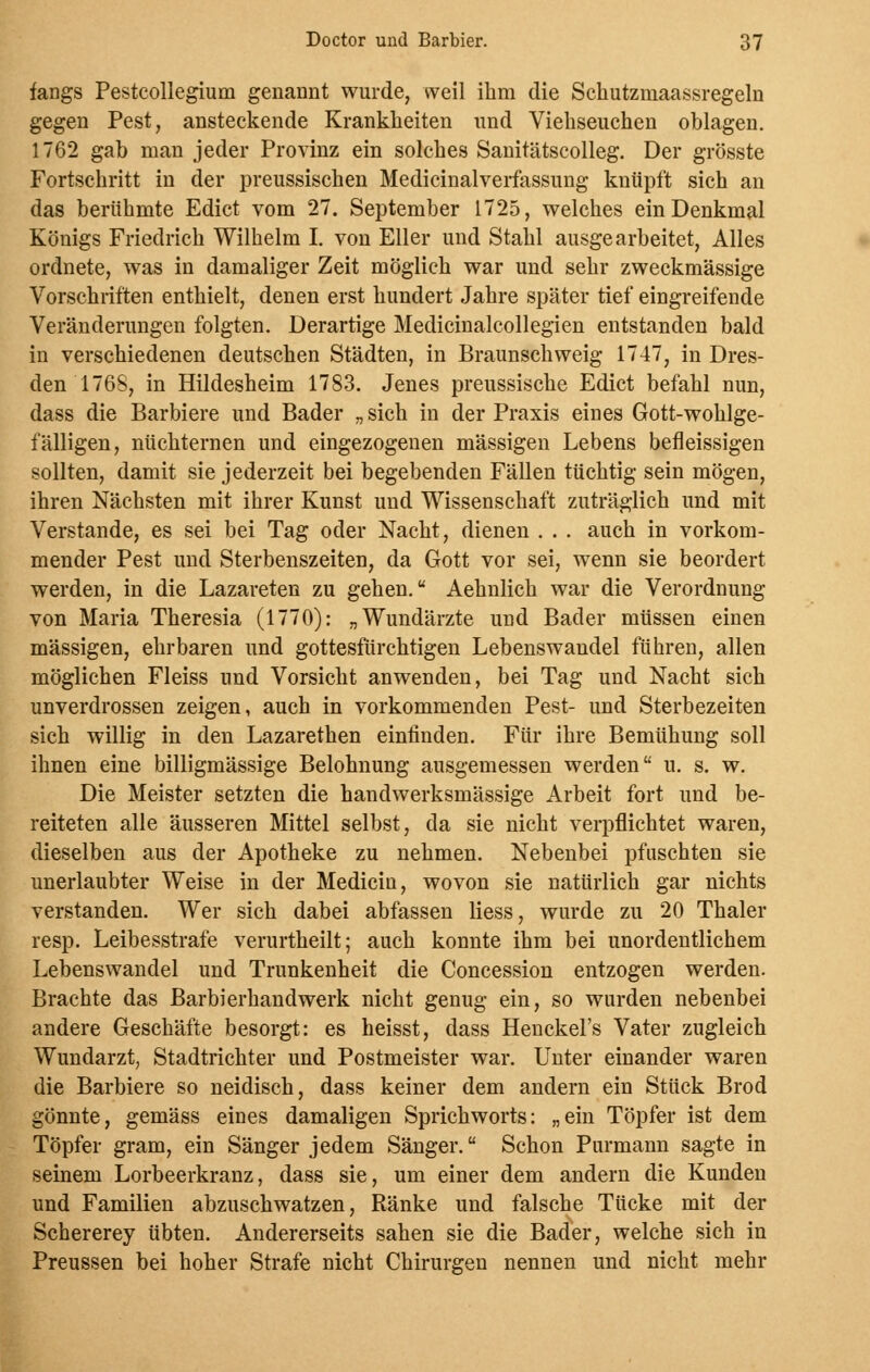 fangs Pestcollegium genannt wurde, weil ihm die Schutzniaassregeln gegen Pest, ansteckende Krankheiten und Viehseuchen oblagen. 1762 gab man jeder Provinz ein solches Sanitätscolleg. Der grösste Fortschritt in der preussischen Medicinalverfassung knüpft sich an das berühmte Edict vom 27. September 1725, welches ein Denkmal Königs Friedrich Wilhelm I. von Eller und Stahl ausgearbeitet, Alles ordnete, was in damaliger Zeit möglich war und sehr zweckmässige Vorschriften enthielt, denen erst hundert Jahre später tief eingreifende Veränderungen folgten. Derartige Medicinalcollegien entstanden bald in verschiedenen deutschen Städten, in Braunschweig 1747, in Dres- den 1765, in Hildesheim 1783. Jenes preussische Edict befahl nun, dass die Barbiere und Bader „ sich in der Praxis eines Gott-wohlge- fälligen, nüchternen und eingezogenen massigen Lebens befleissigen sollten, damit sie jederzeit bei begebenden Fällen tüchtig sein mögen, ihren Nächsten mit ihrer Kunst und Wissenschaft zuträglich und mit Verstände, es sei bei Tag oder Nacht, dienen . . . auch in vorkom- mender Pest und Sterbenszeiten, da Gott vor sei, wenn sie beordert werden, in die Lazareten zu gehen. Aehnlich war die Verordnung von Maria Theresia (1770): „Wundärzte und Bader müssen einen massigen, ehrbaren und gottesfürchtigen Lebenswandel führen, allen möglichen Fleiss und Vorsicht anwenden, bei Tag und Nacht sich unverdrossen zeigen, auch in vorkommenden Pest- und Sterbezeiten sich willig in den Lazarethen einfinden. Für ihre Bemühung soll ihnen eine billigmässige Belohnung ausgemessen werden u. s. w. Die Meister setzten die handwerksmässige Arbeit fort und be- reiteten alle äusseren Mittel selbst, da sie nicht verpflichtet waren, dieselben aus der Apotheke zu nehmen. Nebenbei pfuschten sie unerlaubter Weise in der Medicin, wovon sie natürlich gar nichts verstanden. Wer sich dabei abfassen Hess, wurde zu 20 Thaler resp. Leibesstrafe verurtheilt; auch konnte ihm bei unordentlichem Lebenswandel und Trunkenheit die Concession entzogen werden. Brachte das Barbierhandwerk nicht genug ein, so wurden nebenbei andere Geschäfte besorgt: es heisst, dass Henckel's Vater zugleich Wundarzt, Stadtrichter und Postmeister war. Unter einander waren die Barbiere so neidisch, dass keiner dem andern ein Stück Brod gönnte, gemäss eines damaligen Sprichworts: „ein Töpfer ist dem Töpfer gram, ein Sänger jedem Sänger. Schon Purmann sagte in seinem Lorbeerkranz, dass sie, um einer dem andern die Kunden und Familien abzuschwatzen, Ränke und falsche Tücke mit der Schererey übten. Andererseits sahen sie die Bader, welche sich in Preussen bei hoher Strafe nicht Chirurgen nennen und nicht mehr