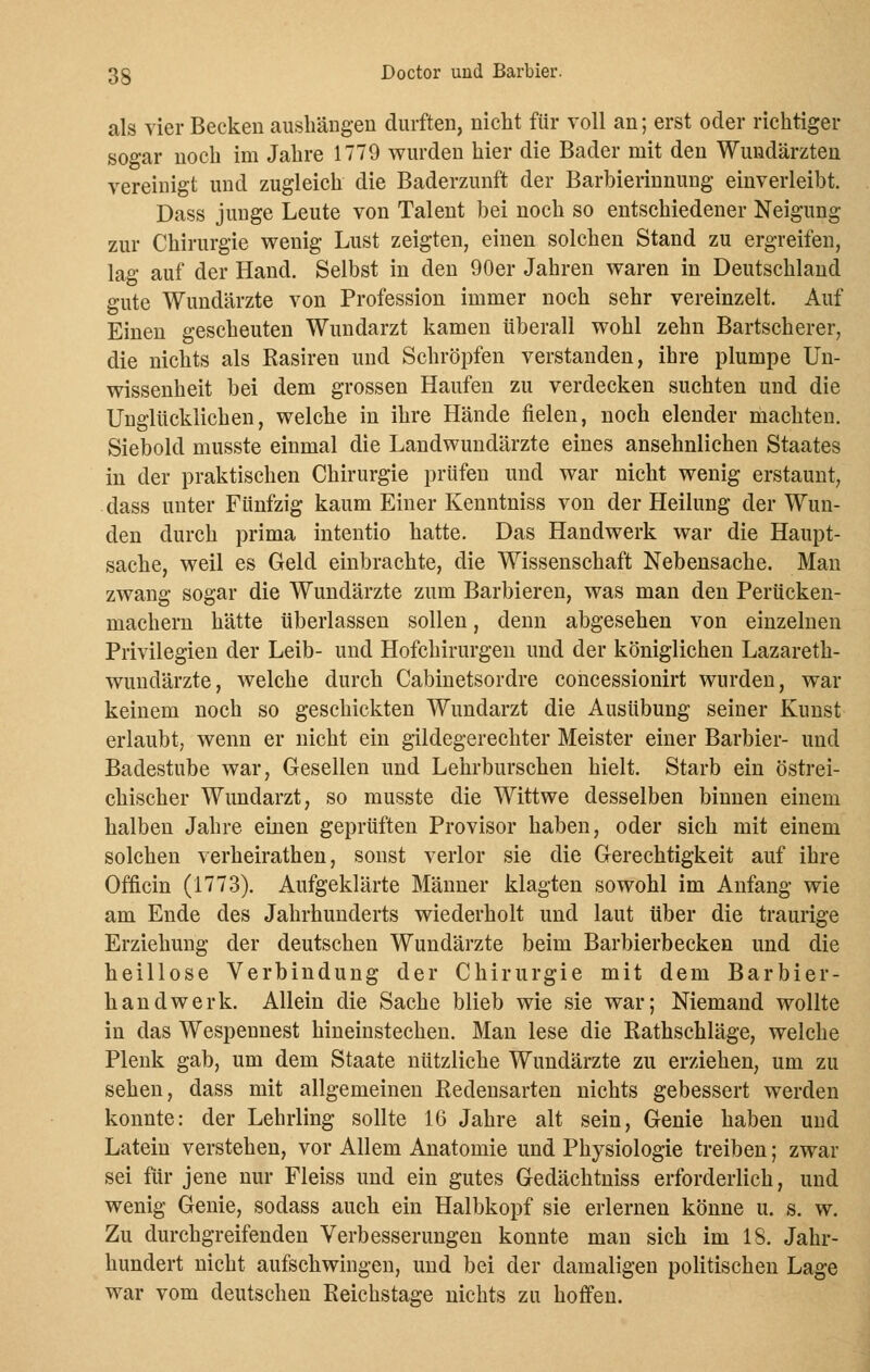 als vier Becken aushängen durften, nicht für voll an; erst oder richtiger sogar noch im Jahre 1779 wurden hier die Bader mit den Wundärzten vereinigt und zugleich die Baderzunft der Barbierinnung einverleibt. Dass junge Leute von Talent bei noch so entschiedener Neigung zur Chirurgie wenig Lust zeigten, einen solchen Stand zu ergreifen, lag auf der Hand. Selbst in den 90er Jahren waren in Deutschland gute Wundärzte von Profession immer noch sehr vereinzelt. Auf Einen gescheuten Wundarzt kamen überall wohl zehn Bartscherer, die nichts als Rasiren und Schröpfen verstanden, ihre plumpe Un- wissenheit bei dem grossen Haufen zu verdecken suchten und die Unglücklichen, welche in ihre Hände fielen, noch elender machten. Siebold musste einmal die Landwundärzte eines ansehnlichen Staates in der praktischen Chirurgie prüfen und war nicht wenig erstaunt, dass unter Fünfzig kaum Einer Kenntniss von der Heilung der Wun- den durch prima intentio hatte. Das Handwerk war die Haupt- sache, weil es Geld einbrachte, die Wissenschaft Nebensache. Man zwang sogar die Wundärzte zum Barbieren, was man den Perücken- machern hätte überlassen sollen, denn abgesehen von einzelnen Privilegien der Leib- und Hofchirurgen und der königlichen Lazareth- wundärzte, welche durch Cabinetsordre concessionirt wurden, war keinem noch so geschickten Wundarzt die Ausübung seiner Kunst erlaubt, wenn er nicht ein gildegerechter Meister einer Barbier- und Badestube war, Gesellen und Lehrburschen hielt. Starb ein östrei- chischer Wundarzt, so musste die Wittwe desselben binnen einem halben Jahre einen geprüften Provisor haben, oder sich mit einem solchen verheirathen, sonst verlor sie die Gerechtigkeit auf ihre Officin (1773). Aufgeklärte Männer klagten sowohl im Anfang wie am Ende des Jahrhunderts wiederholt und laut über die traurige Erziehung der deutschen Wundärzte beim Barbierbecken und die heillose Verbindung der Chirurgie mit dem Barbier- handwerk. Allein die Sache blieb wie sie war; Niemand wollte in das Wespennest hineinstechen. Man lese die Rathschläge, welche Plenk gab, um dem Staate nützliche Wundärzte zu erziehen, um zu sehen, dass mit allgemeinen Redensarten nichts gebessert werden konnte: der Lehrling sollte 16 Jahre alt sein, Genie haben und Latein verstehen, vor Allem Anatomie und Physiologie treiben; zwar sei für jene nur Fleiss und ein gutes Gedächtniss erforderlich, und wenig Genie, sodass auch ein Halbkopf sie erlernen könne u. s. w. Zu durchgreifenden Verbesserungen konnte man sich im 18. Jahr- hundert nicht aufschwingen, und bei der damaligen politischen Lage war vom deutschen Reichstage nichts zu hoffen.