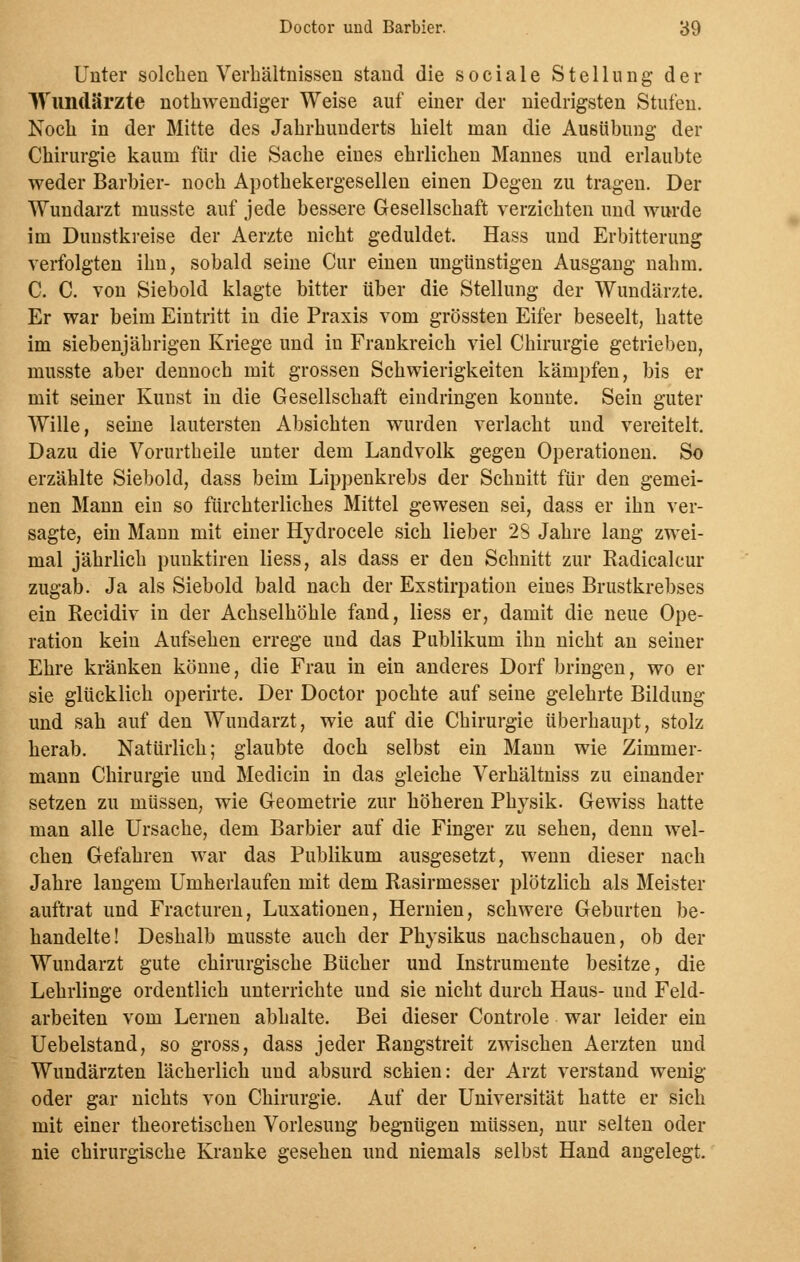 Unter solchen Verbältnissen stand die sociale Stellung der Wundärzte notwendiger Weise auf einer der niedrigsten Stufen. Noch in der Mitte des Jahrhunderts hielt man die Ausübung der Chirurgie kaum für die Sache eines ehrlichen Mannes und erlaubte weder Barbier- noch Apothekergesellen einen Degen zu tragen. Der Wundarzt musste auf jede bessere Gesellschaft verzichten und wurde im Dunstkreise der Aerzte nicht geduldet. Hass und Erbitterung verfolgten ihn, sobald seine Cur einen ungünstigen Ausgang nahm. C. C. von Siebold klagte bitter über die Stellung der Wundärzte. Er war beim Eintritt in die Praxis vom grössten Eifer beseelt, hatte im siebenjährigen Kriege und in Frankreich viel Chirurgie getrieben, musste aber dennoch mit grossen Schwierigkeiten kämpfen, bis er mit seiner Kunst in die Gesellschaft eindringen konnte. Sein guter Wille, seine lautersten Absichten wurden verlacht und vereitelt. Dazu die Vorurtheile unter dem Landvolk gegen Operationen. So erzählte Siebold, dass beim Lippenkrebs der Schnitt für den gemei- nen Mann ein so fürchterliches Mittel gewesen sei, dass er ihn ver- sagte, ein Mann mit einer Hydrocele sich lieber 23 Jahre lang zwei- mal jährlich punktiren liess, als dass er den Schnitt zur Radicalcur zugab. Ja als Siebold bald nach der Exstirpation eines Brustkrebses ein Recidiv in der Achselhöhle fand, liess er, damit die neue Ope- ration kein Aufsehen errege und das Publikum ihn nicht an seiner Ehre kränken könne, die Frau in ein anderes Dorf bringen, wo er sie glücklich operirte. Der Doctor pochte auf seine gelehrte Bildung und sah auf den Wundarzt, wie auf die Chirurgie überhaupt, stolz herab. Natürlich; glaubte doch selbst ein Mann wie Zimmer- mann Chirurgie und Medicin in das gleiche Verhältniss zu einander setzen zu müssen, wie Geometrie zur höheren Physik. Gewiss hatte man alle Ursache, dem Barbier auf die Finger zu sehen, denn wel- chen Gefahren war das Publikum ausgesetzt, wenn dieser nach Jahre langem Umherlaufen mit dem Rasirmesser plötzlich als Meister auftrat und Fracturen, Luxationen, Hernien, schwere Geburten be- handelte! Deshalb musste auch der Physikus nachschauen, ob der Wundarzt gute chirurgische Bücher und Instrumente besitze, die Lehrlinge ordentlich unterrichte und sie nicht durch Haus- und Feld- arbeiten vom Lernen abhalte. Bei dieser Controle war leider ein Uebelstand, so gross, dass jeder Rangstreit zwischen Aerzten und Wundärzten lächerlich und absurd schien: der Arzt verstand wenig oder gar nichts von Chirurgie. Auf der Universität hatte er sich mit einer theoretischen Vorlesung begnügen müssen, nur selten oder nie chirurgische Kranke gesehen und niemals selbst Hand angelegt.