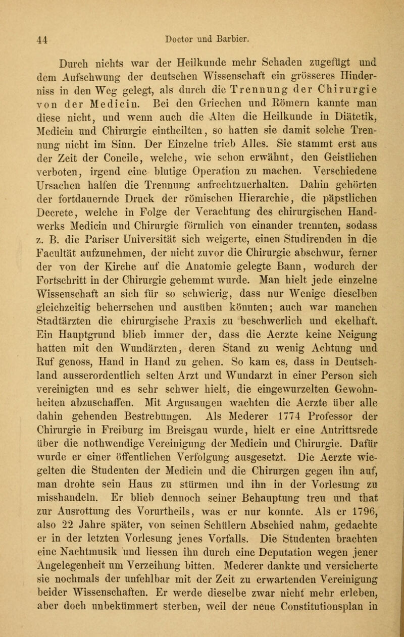 Durch nichts war der Heilkunde mehr Schaden zugefügt und dem Aufschwung der deutschen Wissenschaft ein grösseres Hinder- niss in den Weg gelegt, als durch die Trennung der Chirurgie von der Medicin. Bei den Griechen und Römern kannte man diese nicht, und wenn auch die Alten die Heilkunde in Diätetik, Medicin und Chirurgie eintheilten, so hatten sie damit solche Tren- nung nicht im Sinn. Der Einzelne trieb Alles. Sie stammt erst aus der Zeit der Concile, welche, wie schon erwähnt, den Geistlichen verboten, irgend eine blutige Operation zu machen. Verschiedene Ursachen halfen die Trennung aufrechtzuerhalten. Dahin gehörten der fortdauernde Druck der römischen Hierarchie, die päpstlichen Decrete, welche in Folge der Verachtung des chirurgischen Hand- werks Medicin und Chirurgie förmlich von einander trennten, sodass z. B. die Pariser Universität sich weigerte, einen Studirenden in die Facultät aufzunehmen, der nicht zuvor die Chirurgie abschwur, ferner der von der Kirche auf die Anatomie gelegte Bann, wodurch der Fortschritt in der Chirurgie gehemmt wurde. Man hielt jede einzelne Wissenschaft an sich für so schwierig, dass nur Wenige dieselben gleichzeitig beherrschen und ausüben könnten; auch war manchen Stadtärzten die chirurgische Praxis zu beschwerlich und ekelhaft. Ein Hauptgrund blieb immer der, dass die Aerzte keine Neigung hatten mit den Wundärzten, deren Stand zu wenig Achtung und Ruf genoss, Hand in Hand zu gehen. So kam es, dass in Deutsch- land ausserordentlich selten Arzt und Wundarzt in einer Person sich vereinigten und es sehr schwer hielt, die eingewurzelten Gewohn- heiten abzuschaffen. Mit Argusaugen wachten die Aerzte über alle dahin gehenden Bestrebungen. Als Mederer 1774 Professor der Chirurgie in Freiburg im Breisgau wurde, hielt er eine Antrittsrede über die nothwendige Vereinigung der Medicin und Chirurgie. Dafür wurde er einer öffentlichen Verfolgung ausgesetzt. Die Aerzte wie- gelten die Studenten der Medicin und die Chirurgen gegen ihn auf, man drohte sein Haus zu stürmen und ihn in der Vorlesung zu misshandeln. Er blieb dennoch seiner Behauptung treu und that zur Ausrottung des Vorurtheils, was er nur konnte. Als er 1796, also 22 Jahre später, von seinen Schülern Abschied nahm, gedachte er in der letzten Vorlesung jenes Vorfalls. Die Studenten brachten eine Nachtmusik und liessen ihn durch eine Deputation wegen jener Angelegenheit um Verzeihung bitten. Mederer dankte und versicherte sie nochmals der unfehlbar mit der Zeit zu erwartenden Vereinigung beider Wissenschaften. Er werde dieselbe zwar nicht mehr erleben, aber doch unbekümmert sterben, weil der neue Constitutionsplan in