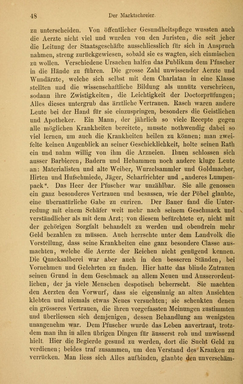 zu unterscheiden. Von öffentlicher Gesundheitspflege wussten auch die Aerzte nicht viel und wurden von den Juristen, die seit jeher die Leitung der Staatsgeschäfte ausschliesslich für sich in Anspruch nahmen, streng zurückgewiesen, sobald sie es wagten, sich einmischen zu wollen. Verschiedene Ursachen halfen das Publikum dem Pfuscher in die Hände zu fuhren. Die grosse Zahl unwissender Aerzte und Wundärzte, welche sich selbst mit dem Charlatan in eine Klasse stellten und die wisseuschaftliche Bildung als unnütz verschrieen, sodann ihre Zwistigkeiten, die Leichtigkeit der Doctorprüfungen; Alles dieses untergrub das ärztliche Vertrauen. Rasch waren andere Leute bei der Hand für sie einzuspringen, besonders die Geistlichen und Apotheker. Ein Mann, der jährlich so viele Recepte gegen alle möglichen Krankheiten bereitete, musste nothwendig dabei so viel lernen, um auch die Krankheiten heilen zu können; man zwei- felte keinen Augenblick an seiner Geschicklichkeit, holte seinen Rath ein und nahm willig von ihm die Arzneien. Ihnen schlössen sich ausser Barbieren, Badern und Hebammen noch andere kluge Leute an: Materialisten und alte Weiber, Wurzelsammler und Goldmacher, Hirten und Hufschmiede, Jäger, Scharfrichter und „ anderes Lumpen- pack. Das Heer der Pfuscher war unzählbar. Sie alle genossen ein ganz besonderes Vertrauen und besassen, wie der Pöbel glaubte, eine übernatürliche Gabe zu curiren. Der Bauer fand die Unter- redung mit einem Schäfer weit mehr nach seinem Geschmack und verständlicher als mit dem Arzt; von diesem befürchtete er, nicht mit der gehörigen Sorgfalt behandelt zu werden und obendrein mehr Geld bezahlen zu müssen. Auch herrschte unter dem Landvolk die Vorstellung, dass seine Krankheiten eine ganz besondere Classe aus- machten, welche die Aerzte der Reichen nicht genügend kennen. Die Quacksalberei war aber auch in den besseren Ständen, bei Vornehmen und Gelehrten zu finden. Hier hatte das blinde Zutrauen seinen Grund in dem Geschmack an allem Neuen und Ausserordent- lichen , der ja viele Menschen despotisch beherrscht. Sie machten den Aerzten den Vorwurf, dass sie eigensinnig an alten Ansichten klebten und niemals etwas Neues versuchten; sie schenkten denen ein grösseres Vertrauen, die ihren vorgefassten Meinungen zustimmten und überliessen sich demjenigen, dessen Behandlung am wenigsten unangenehm war. Dem Pfuscher wurde das Leben anvertraut, trotz- dem man ihn in allen übrigen Dingen für äusserst roh und unwissend hielt. Hier die Begierde gesund zu werden, dort die Sucht Geld zu verdienen; beides traf zusammen, um den Verstand des Kranken zu verrücken. Man Hess sich Alles aufbinden, glaubte den unverschäm-