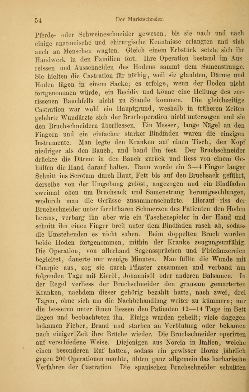 Pferde- oder Schweineschneider gewesen, Ms sie nach und nach einige anatomische und chirurgische Kenntnisse erlangten und sich auch an Menschen wagten. Gleich einem Erbstück setzte sich ihr Handwerk in den Familien fort. Ihre Operation bestand im Aus- rissen und Ausschneiden des Hodens sammt dem Samenstrange. Sie hielten die Castration für nöthig, weil sie glaubten, Därme und Hoden lägen in einem Sacke; es erfolge, wenn der Hoden nicht fbrtgenommen würde, ein Recidiv und könne eine Heilung des zer- rissenen Bauchfells nicht zu Stande kommen. Die gleichzeitige Castration war wohl ein Hauptgrund, weshalb in früheren Zeiten gelehrte Wundärzte sich der Bruchoperation nicht unterzogen und sie den Bruchschneidern überliessen. Ein Messer, lange Nägel an den Fingern und ein einfacher starker Bindfaden waren die einzigen Instrumente. Man legte den Kranken auf einen Tisch, den Kopf niedriger als den Bauch, und band ihn fest. Der Bruchschneider drückte die Därme in den Bauch zurück und Hess von einem Ge- hülfen die Hand darauf halten. Dann wurde ein 3—4 Finger langer Schnitt ins Scrotum durch Haut, Fett bis auf den Bruchsack geführt, derselbe von der Umgebung gelöst, angezogen und ein Bindfaden zweimal oben um Bmchsack und Samenstrang herumgeschlungen, wodurch man die Gefässe zusammenschnürte. Hierauf riss der Bruchschneider unter furchtbaren Schmerzen des Patienten den Hoden heraus, verbarg ihn aber wie ein Taschenspieler in der Hand und schnitt ihn einen Finger breit unter dem Bindfaden rasch ab, sodass die Umstehenden es nicht sahen. Beim doppelten Bruch wurden beide Hoden fortgenommen, mithin der Kranke zeugungsunfähig. Die Operation, von allerhand Segenssprüchen und Firlefanzereien begleitet, dauerte nur wenige Minuten. Man füllte die Wunde mit Charpie aus, zog sie durch Pflaster zusammen und verband am folgenden Tage mit Eieröl, Johannisöl oder anderen Balsamen. In der Regel verliess der Bruchschneider den grausam gemarterten Kranken, nachdem dieser gehörig bezahlt hatte, nach zwei, drei Tagen, ohne sich um die Nachbehandlung weiter zu kümmern; nur die besseren unter ihnen Hessen den Patienten 12—14 Tage im Bett liegen und beobachteten ihn. Einige wurden geheilt; viele dagegen bekamen Fieber, Brand und starben an Verblutung oder bekamen nach einiger Zeit ihre Brüche wieder. Die Bruchschneider operirten auf verschiedene Weise. Diejenigen aus Norcia in Italien, welche einen besonderen Ruf hatten, sodass ein gewisser Horaz jährlich gegen 200 Operationen machte, übten ganz allgemein das barbarische Verfahren der Castration. Die spanischen Bruchschneider schnitten