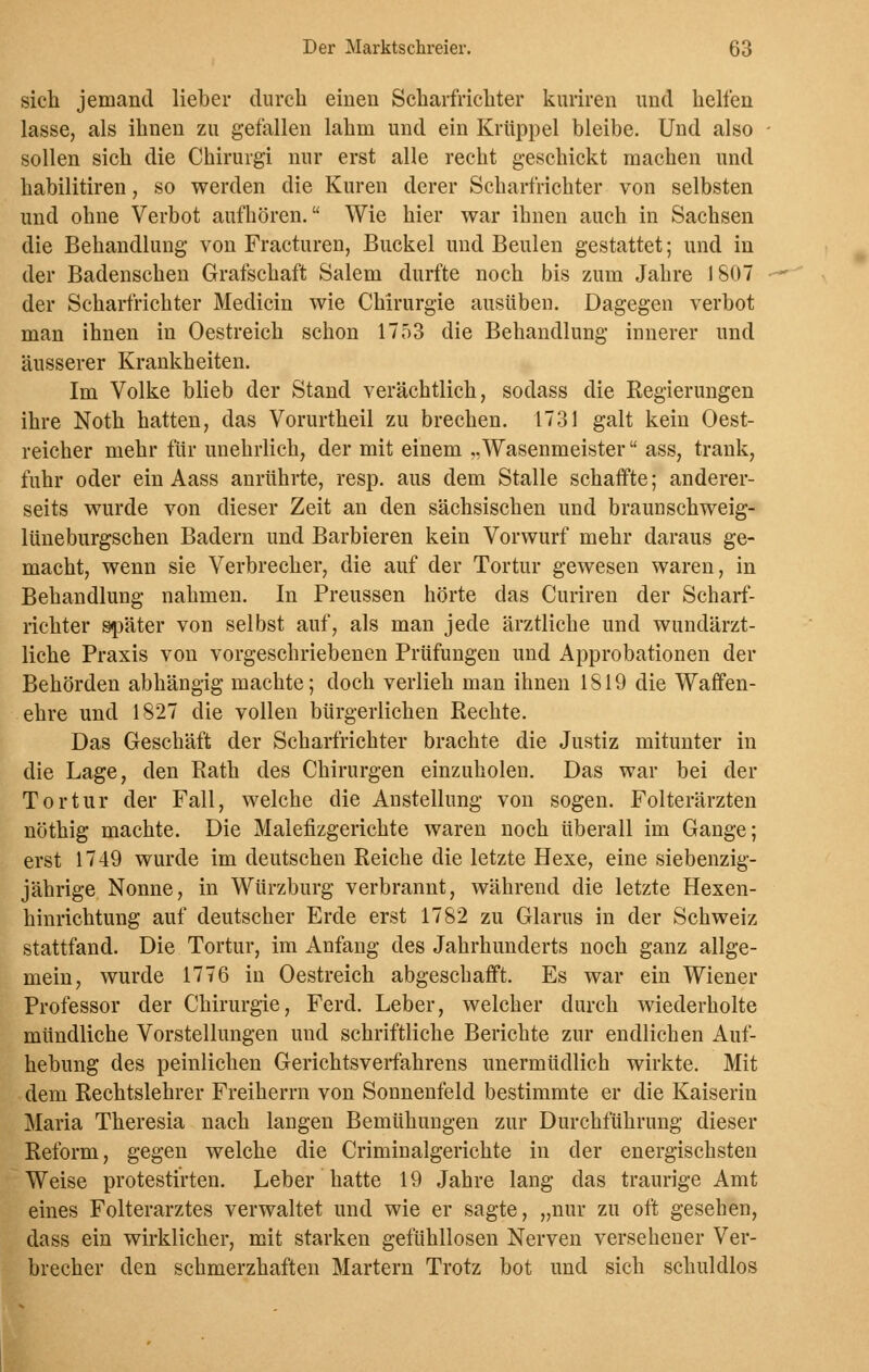 sich jemand lieber durch einen Scharfrichter kuriren und helfen lasse, als ihnen zu gefallen lahm und ein Krüppel bleibe. Und also sollen sich die Chirurgi nur erst alle recht geschickt machen und habilitiren, so werden die Kuren derer Scharfrichter von Selbsten und ohne Verbot aufhören. Wie hier war ihnen auch in Sachsen die Behandlung von Fracturen, Buckel und Beulen gestattet; und in der Badenschen Grafschaft Salem durfte noch bis zum Jahre 1807 der Scharfrichter Medicin wie Chirurgie ausüben. Dagegen verbot man ihnen in Oestreich schon 1753 die Behandlung innerer und äusserer Krankheiten. Im Volke blieb der Stand verächtlich, sodass die Regierungen ihre Noth hatten, das Vorurtheil zu brechen. 1731 galt kein Oest- reicher mehr für unehrlich, der mit einem „Wasenmeister ass, trank, fuhr oder ein Aass anrührte, resp. aus dem Stalle schaffte; anderer- seits wurde von dieser Zeit an den sächsischen und braunschweig- lüneburgschen Badern und Barbieren kein Vorwurf mehr daraus ge- macht, wenn sie Verbrecher, die auf der Tortur gewesen waren, in Behandlung nahmen. In Preussen hörte das Curiren der Scharf- richter später von selbst auf, als man jede ärztliche und wundärzt- liche Praxis von vorgeschriebenen Prüfungen und Approbationen der Behörden abhängig machte; doch verlieh man ihnen 1819 die Waffen- ehre und 1827 die vollen bürgerlichen Rechte. Das Geschäft der Scharfrichter brachte die Justiz mitunter in die Lage, den Rath des Chirurgen einzuholen. Das war bei der Tortur der Fall, welche die Anstellung von sogen. Folterärzten nöthig machte. Die Malefizgerichte waren noch überall im Gange; erst 1749 wurde im deutschen Reiche die letzte Hexe, eine siebenzig- jährige Nonne, in Würzburg verbrannt, während die letzte Hexen- hinrichtung auf deutscher Erde erst 1782 zu Glarus in der Schweiz stattfand. Die Tortur, im Anfang des Jahrhunderts noch ganz allge- mein, wurde 1776 in Oestreich abgeschafft. Es war ein Wiener Professor der Chirurgie, Ferd. Leber, welcher durch wiederholte mündliche Vorstellungen uud schriftliche Berichte zur endlichen Auf- hebung des peinlichen Gerichtsverfahrens unermüdlich wirkte. Mit dem Rechtslehrer Freiherrn von Sonnenfeld bestimmte er die Kaiserin Maria Theresia nach langen Bemühungen zur Durchführung dieser Reform, gegen welche die Criminalgerichte in der energischsten Weise protestirten. Leber hatte 19 Jahre lang das traurige Amt eines Folterarztes verwaltet und wie er sagte, „nur zu oft gesehen, dass ein wirklicher, mit starken gefühllosen Nerven versehener Ver- brecher den schmerzhaften Martern Trotz bot und sich schuldlos