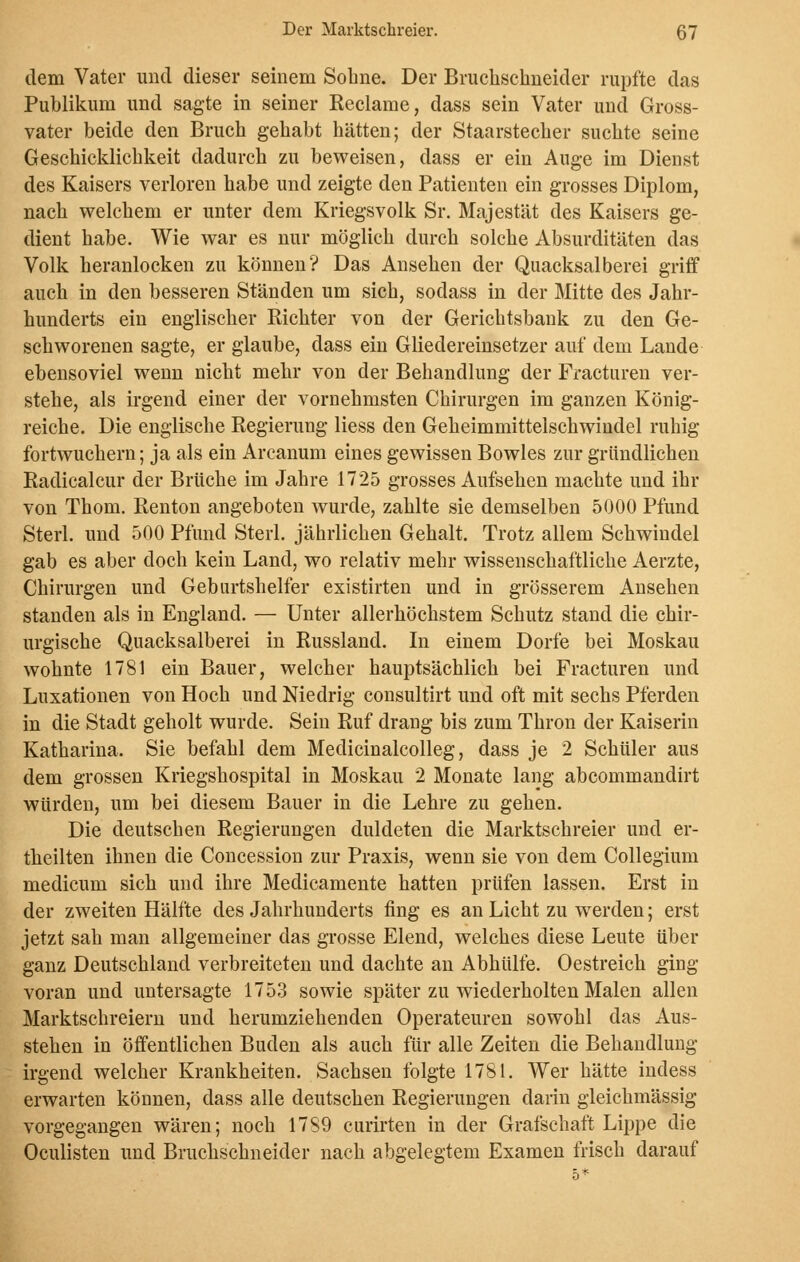 dem Vater und dieser seinem Sobne. Der Bruchschneider rupfte das Publikum und sagte in seiner Reclame, dass sein Vater und Gross- vater beide den Bruch gehabt hätten; der Staarstecher suchte seine Geschicklichkeit dadurch zu beweisen, dass er ein Auge im Dienst des Kaisers verloren habe und zeigte den Patienten ein grosses Diplom, nach welchem er unter dem Kriegsvolk Sr. Majestät des Kaisers ge- dient habe. Wie war es nur möglich durch solche Absurditäten das Volk heranlocken zu können? Das Ansehen der Quacksalberei griff auch in den besseren Ständen um sich, sodass in der Mitte des Jahr- hunderts ein englischer Richter von der Gerichtsbank zu den Ge- schworenen sagte, er glaube, dass ein Gliedereinsetzer auf dem Lande ebensoviel wenn nicht mehr von der Behandlung der Fracturen ver- stehe, als irgend einer der vornehmsten Chirurgen im ganzen König- reiche. Die englische Regierung Hess den Geheimmittelschwindel ruhig fortwuchern; ja als ein Arcanum eines gewissen Bowles zur gründlichen Radicalcur der Brüche im Jahre 1725 grosses Aufsehen machte und ihr von Thom. Renton angeboten wurde, zahlte sie demselben 5000 Pfund Sterl. und 500 Pfund Sterl. jährlichen Gehalt. Trotz allem Schwindel gab es aber doch kein Land, wo relativ mehr wissenschaftliche Aerzte, Chirurgen und Geburtshelfer existirten und in grösserem Ansehen standen als in England. — Unter allerhöchstem Schutz stand die chir- urgische Quacksalberei in Russland. In einem Dorfe bei Moskau wohnte 1781 ein Bauer, welcher hauptsächlich bei Fracturen und Luxationen von Hoch und Niedrig consultirt und oft mit sechs Pferden in die Stadt geholt wurde. Sein Ruf drang bis zum Thron der Kaiserin Katharina. Sie befahl dem Medicinalcolleg, dass je 2 Schüler aus dem grossen Kriegshospital in Moskau 2 Monate lang abcommandirt würden, um bei diesem Bauer in die Lehre zu gehen. Die deutschen Regierungen duldeten die Marktschreier und er- theilten ihnen die Concession zur Praxis, wenn sie von dem Collegium medicum sich und ihre Medicamente hatten prüfen lassen. Erst in der zweiten Hälfte des Jahrhunderts fing es an Licht zu werden; erst jetzt sah man allgemeiner das grosse Elend, welches diese Leute über ganz Deutschland verbreiteten und dachte an Abhülfe. Oestreich ging voran und untersagte 1753 sowie später zu wiederholten Malen allen Marktschreiern und herumziehenden Operateuren sowohl das Aus- stehen in öffentlichen Buden als auch für alle Zeiten die Behandlung irgend welcher Krankheiten. Sachsen folgte 1781. Wer hätte indess erwarten können, dass alle deutschen Regierungen darin gleichmässig vorgegangen wären; noch 1789 curirten in der Grafschaft Lippe die Oculisten und Bruchschneider nach abgelegtem Examen frisch darauf