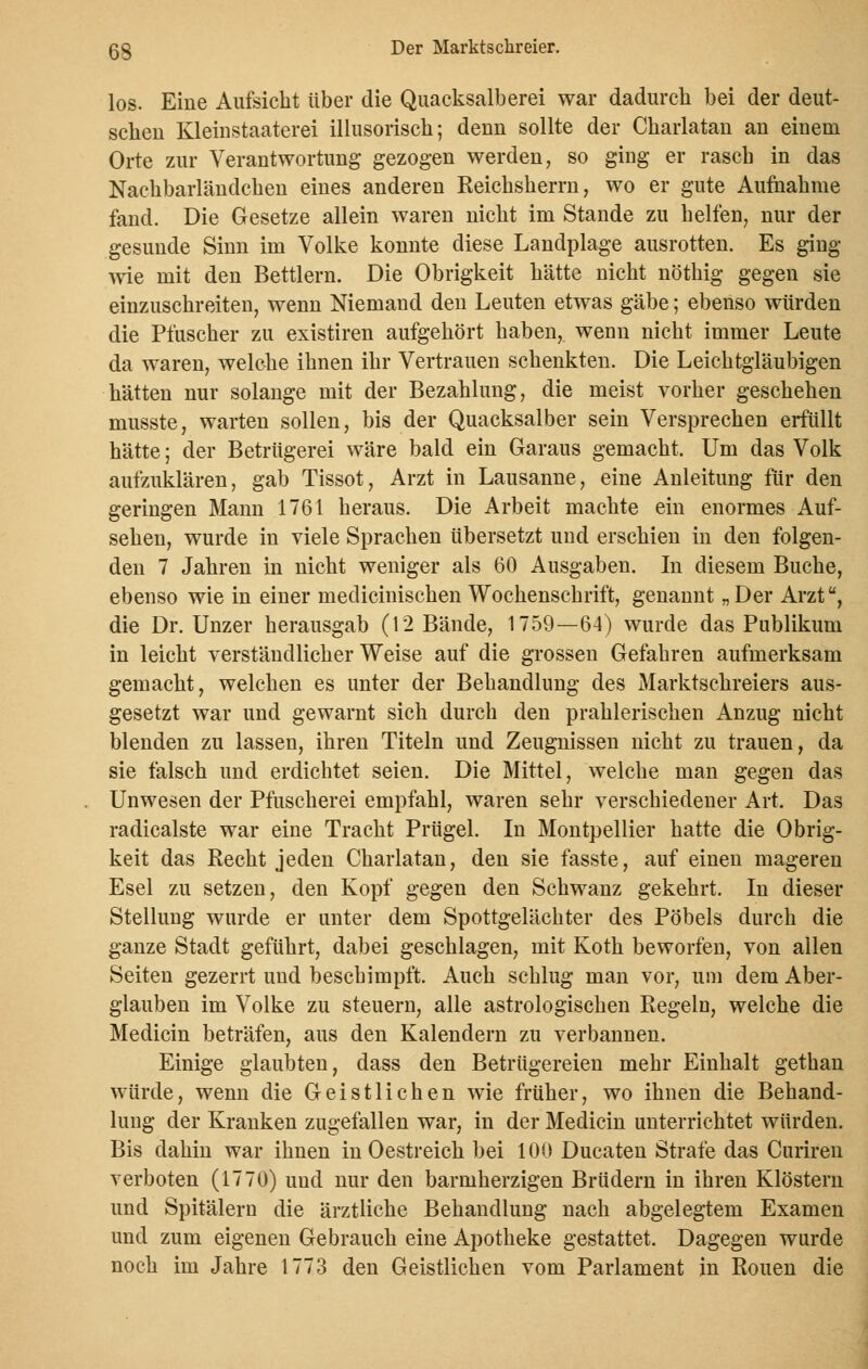 los. Eine Aufsicht über die Quacksalberei war dadurch bei der deut- schen Kleinstaaterei illusorisch; denn sollte der Charlatan an einem Orte zur Verantwortung gezogen werden, so ging er rasch in das Nachbarländchen eines anderen Reichsherrn, wo er gute Aufnahme fand. Die Gesetze allein waren nicht im Stande zu helfen, nur der gesunde Sinn im Volke konnte diese Landplage ausrotten. Es ging wie mit den Bettlern. Die Obrigkeit hätte nicht nöthig gegen sie einzuschreiten, wenn Niemand den Leuten etwas gäbe; ebenso würden die Plüscher zu existiren aufgehört haben, wenn nicht immer Leute da waren, welche ihnen ihr Vertrauen schenkten. Die Leichtgläubigen hätten nur solange mit der Bezahlung, die meist vorher geschehen musste, warten sollen, bis der Quacksalber sein Versprechen erfüllt hätte; der Betrügerei wäre bald ein Garaus gemacht. Um das Volk aufzuklären, gab Tissot, Arzt in Lausanne, eine Anleitung für den geringen Mann 1761 heraus. Die Arbeit machte ein enormes Auf- sehen, wurde in viele Sprachen übersetzt und erschien in den folgen- den 7 Jahren in nicht weniger als 60 Ausgaben. In diesem Buche, ebenso wie in einer medicinischen Wochenschrift, genannt „Der Arzt, die Dr. Unzer herausgab (12 Bände, 1759—64) wurde das Publikum in leicht verständlicher Weise auf die grossen Gefahren aufmerksam gemacht, welchen es unter der Behandlung des Marktschreiers aus- gesetzt war und gewarnt sich durch den prahlerischen Anzug nicht blenden zu lassen, ihren Titeln und Zeugnissen nicht zu trauen, da sie falsch und erdichtet seien. Die Mittel, welche man gegen das Unwesen der Pfuscherei empfahl, waren sehr verschiedener Art. Das radicalste war eine Tracht Prügel. In Montpellier hatte die Obrig- keit das Recht jeden Charlatan, den sie fasste, auf einen mageren Esel zu setzen, den Kopf gegen den Schwanz gekehrt. In dieser Stellung wurde er unter dem Spottgelächter des Pöbels durch die ganze Stadt geführt, dabei geschlagen, mit Koth beworfen, von allen Seiten gezerrt und beschimpft. Auch schlug man vor, um dem Aber- glauben im Volke zu steuern, alle astrologischen Regeln, welche die Medicin beträfen, aus den Kalendern zu verbannen. Einige glaubten, dass den Betrügereien mehr Einhalt gethan würde, wenn die Geistlichen wie früher, wo ihnen die Behand- lung der Kranken zugefallen war, in der Medicin unterrichtet würden. Bis dahin war ihnen inOestreich bei 100 Ducaten Strafe das Curiren verboten (1770) und nur den barmherzigen Brüdern in ihren Klöstern und Spitälern die ärztliche Behandlung nach abgelegtem Examen und zum eigenen Gebrauch eine Apotheke gestattet. Dagegen wurde noch im Jahre 1773 den Geistlichen vom Parlament in Ronen die