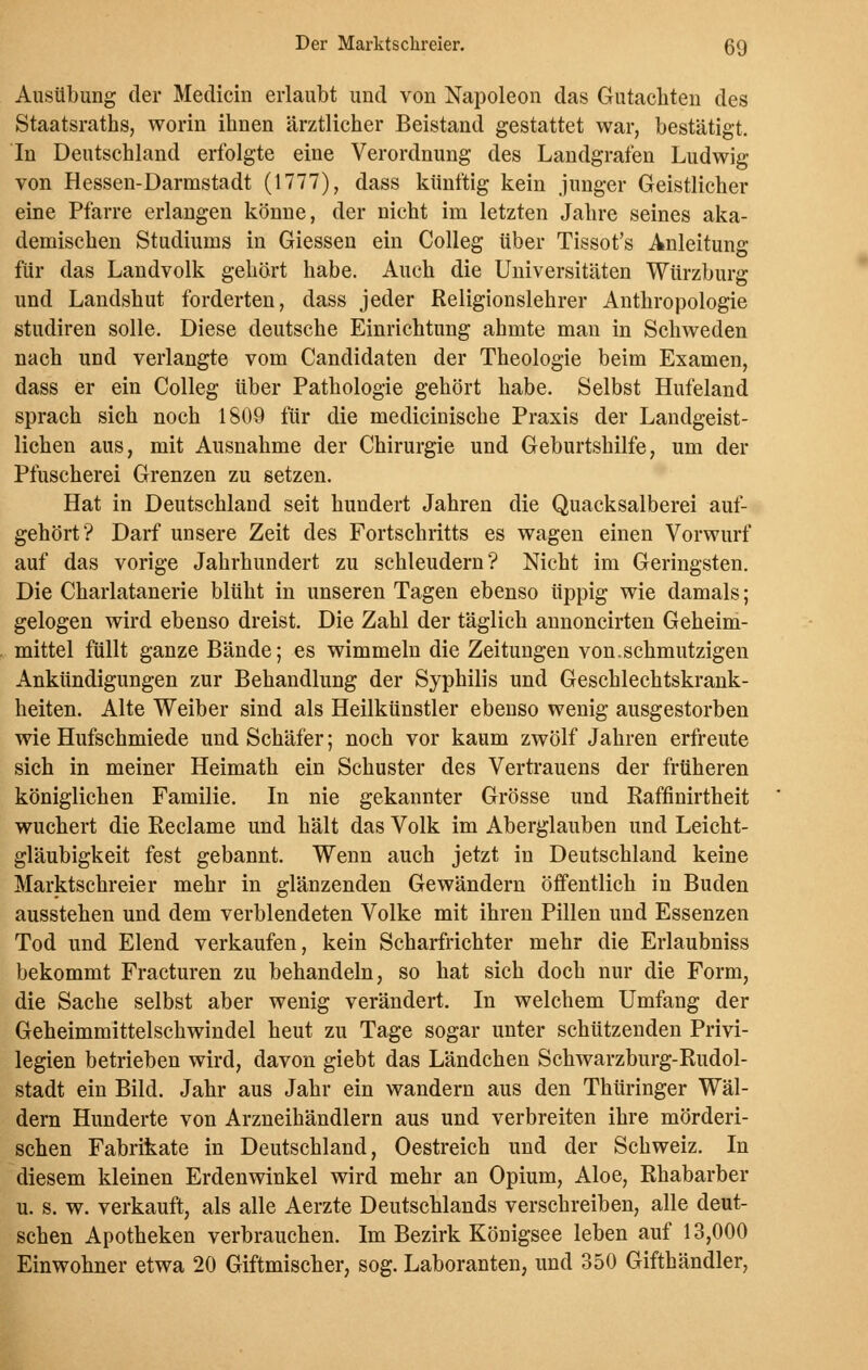 Ausübung der Medicin erlaubt und von Napoleon das Gutachten des Staatsraths, worin ihnen ärztlicher Beistand gestattet war, bestätigt. In Deutschland erfolgte eine Verordnung des Landgrafen Ludwig von Hessen-Darmstadt (1777), dass künftig kein junger Geistlicher eine Pfarre erlangen könne, der nicht im letzten Jahre seines aka- demischen Studiums in Giessen ein Colleg über Tissot's Anleitung für das Landvolk gehört habe. Auch die Universitäten Würzburg und Landshut forderten, dass jeder Religionslehrer Anthropologie studiren solle. Diese deutsche Einrichtung ahmte man in Schweden nach und verlangte vom Candidaten der Theologie beim Examen, dass er ein Colleg über Pathologie gehört habe. Selbst Hufeland sprach sich noch 1809 für die medicinische Praxis der Landgeist- lichen aus, mit Ausnahme der Chirurgie und Geburtshilfe, um der Pfuscherei Grenzen zu setzen. Hat in Deutschland seit hundert Jahren die Quacksalberei auf- gehört? Darf unsere Zeit des Fortschritts es wagen einen Vorwurf auf das vorige Jahrhundert zu schleudern? Nicht im Geringsten. Die Charlatanerie blüht in unseren Tagen ebenso üppig wie damals; gelogen wird ebenso dreist. Die Zahl der täglich annoncirten Geheim- mittel füllt ganze Bände; es wimmeln die Zeitungen von.schmutzigen Ankündigungen zur Behandlung der Syphilis und Geschlechtskrank- heiten. Alte Weiber sind als Heilkünstler ebenso wenig ausgestorben wie Hufschmiede und Schäfer; noch vor kaum zwölf Jahren erfreute sich in meiner Heimath ein Schuster des Vertrauens der früheren königlichen Familie. In nie gekannter Grösse und Raffinirtheit wuchert die Reclame und hält das Volk im Aberglauben und Leicht- gläubigkeit fest gebannt. Wenn auch jetzt in Deutschland keine Marktschreier mehr in glänzenden Gewändern öffentlich in Buden ausstehen und dem verblendeten Volke mit ihren Pillen und Essenzen Tod und Elend verkaufen, kein Scharfrichter mehr die Erlaubniss bekommt Fracturen zu behandeln, so hat sich doch nur die Form, die Sache selbst aber wenig verändert. In welchem Umfang der Geheimmittelschwindel heut zu Tage sogar unter schützenden Privi- legien betrieben wird, davon giebt das Ländchen Schwarzburg-Rudol- stadt ein Bild. Jahr aus Jahr ein wandern aus den Thüringer Wäl- dern Hunderte von Arzneihändlern aus und verbreiten ihre mörderi- schen Fabrikate in Deutschland, Oestreich und der Schweiz. In diesem kleinen Erdenwinkel wird mehr an Opium, Aloe, Rhabarber u. s. w. verkauft, als alle Aerzte Deutschlands verschreiben, alle deut- schen Apotheken verbrauchen. Im Bezirk Königsee leben auf 13,000 Einwohner etwa 20 Giftmischer, sog. Laboranten, und 350 Gifthändler,