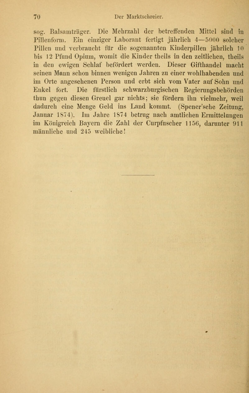 sog. Balsamträger. Die Mehrzahl der betreffenden Mittel sind in Pillenform. Ein einziger Laborant fertigt jährlich 4—5000 solcher Pillen und verbraucht für die sogenannten Kinderpillen jährlich 10 bis 12 Pfund Opium, womit die Kinder theils in den zeitlichen, theils in den ewigen Schlaf befördert werden. Dieser Gifthandel macht seinen Mann schon binnen wenigen Jahren zu einer wohlhabenden und im Orte angesehenen Person und erbt sich vom Vater auf Sohn und Enkel fort. Die fürstlich schwarzburgischen Regierungsbehörden thun gegen diesen Greuel gar nichts; sie fördern ihn vielmehr, weil dadurch eine Menge Geld ins Land kommt. (Spener'sche Zeitung, Januar 1874). Im Jahre 1874 betrug nach amtlichen Ermittelungen im Königreich Bayern die Zahl der Curpfuscher 1156, darunter 911 männliche und 245 weibliche!