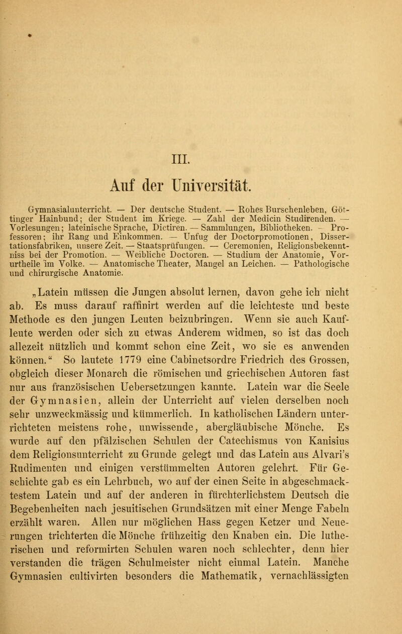 III. Auf der Universität. Gymnasialunterricht. — Der deutsche Student. — Rohes Burschenleben, Göt- tinger Hainbund; der Student im Kriege. — Zahl der Mediän Studirenden. — Vorlesungen; lateinische Sprache, Dictiren. — Sammlungen, Bibliotheken. - Pro- fessoren; ihr Rang und Einkommen. — Unfug der Doctorpromotionen, Disser- tationsfabriken, unsere Zeit. — Staatsprüfungen. — Ceremonien, Religionsbekennt- niss bei der Promotion. — Weibliche Doctoren. — Studium der Anatomie, Vor- urtheile im Volke. — Anatomische Theater, Mangel an Leichen. — Pathologische und chirurgische Anatomie. „ Latein müssen die Jungen absolut lernen, davon gehe ich nicht ab. Es muss darauf raffinirt werden auf die leichteste und beste Methode es den jungen Leuten beizubringen. Wenn sie auch Kauf- leute werden oder sich zu etwas Anderem widmen, so ist das doch allezeit nützlich und kommt schon eine Zeit, wo sie es anwenden können. So lautete 1779 eine Cabinetsordre Friedrich des Grossen, obgleich dieser Monarch die römischen und griechischen Autoren fast nur aus französischen Uebersetzungen kannte. Latein war die Seele der Gymnasien, allein der Unterricht auf vielen derselben noch sehr unzweckmässig und kümmerlich. In katholischen Ländern unter- richteten meistens rohe, unwissende, abergläubische Mönche. Es wurde auf den pfälzischen Schulen der Catechismus von Kanisius dem Religionsunterricht zu Grunde gelegt und das Latein aus Alvari's Rudimenten und einigen verstümmelten Autoren gelehrt. Für Ge- schichte gab es ein Lehrbuch, wo auf der einen Seite in abgeschmack- testem Latein und auf der anderen in fürchterlichstem Deutsch die Begebenheiten nach jesuitischen Grundsätzen mit einer Menge Fabeln erzählt waren. Allen nur möglichen Hass gegen Ketzer und Neue- rungen trichterten die Mönche frühzeitig den Knaben ein. Die luthe- rischen und reformirten Schulen waren noch schlechter, denn hier verstanden die trägen Schulmeister nicht einmal Latein. Manche Gymnasien cultivirten besonders die Mathematik, vernachlässigten