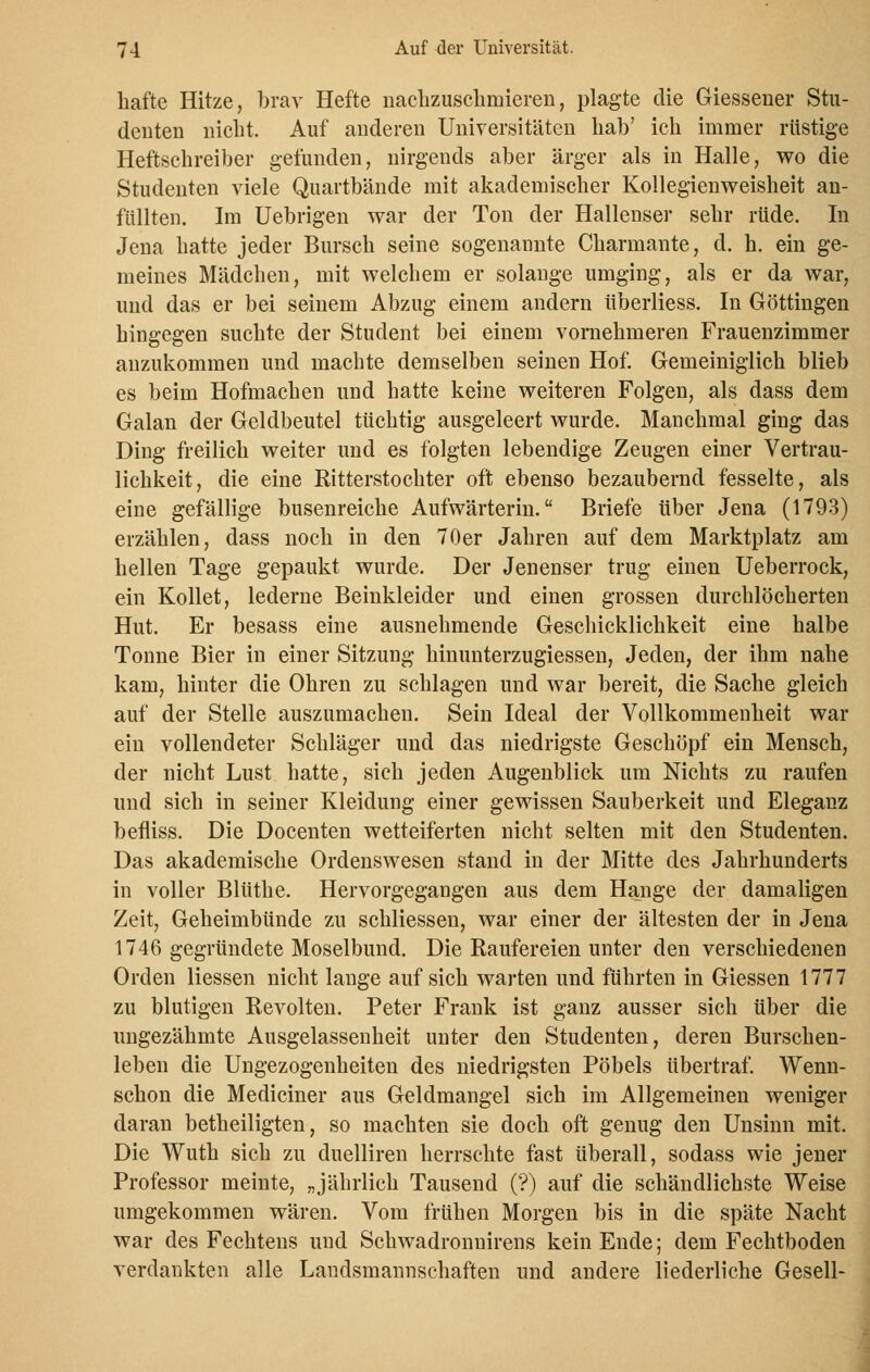 hafte Hitze, brav Hefte nachzuschmieren, plagte die Giessener Stu- denten nicht. Auf anderen Universitäten hab' ich immer rüstige Heftschreiber gefunden, nirgends aber ärger als in Halle, wo die Studenten viele Quartbände mit akademischer Kollegienweisheit an- füllten. Im Uebrigen war der Ton der Hallenser sehr rüde. In Jena hatte jeder Bursch seine sogenannte Charmante, d. h. ein ge- meines Mädchen, mit welchem er solange umging, als er da war, und das er bei seinem Abzug einem andern überliess. In Göttingen hingegen suchte der Student bei einem vornehmeren Frauenzimmer anzukommen und machte demselben seinen Hof. Gemeiniglich blieb es beim Hofmachen und hatte keine weiteren Folgen, als dass dem Galan der Geldbeutel tüchtig ausgeleert wurde. Manchmal ging das Ding freilich weiter und es folgten lebendige Zeugen einer Vertrau- lichkeit, die eine Ritterstochter oft ebenso bezaubernd fesselte, als eine gefällige busenreiche Aufwärterin. Briefe über Jena (1793) erzählen, dass noch in den 70er Jahren auf dem Marktplatz am hellen Tage gepaukt wurde. Der Jenenser trug einen Ueberrock, ein Kollet, lederne Beinkleider und einen grossen durchlöcherten Hut. Er besass eine ausnehmende Geschicklichkeit eine halbe Tonne Bier in einer Sitzung hinunterzugiessen, Jeden, der ihm nahe kam, hinter die Ohren zu schlagen und war bereit, die Sache gleich auf der Stelle auszumachen. Sein Ideal der Vollkommenheit war ein vollendeter Schläger und das niedrigste Geschöpf ein Mensch, der nicht Lust hatte, sich jeden Augenblick um Nichts zu raufen und sich in seiner Kleidung einer gewissen Sauberkeit und Eleganz befliss. Die Docenten wetteiferten nicht selten mit den Studenten. Das akademische Ordenswesen stand in der Mitte des Jahrhunderts in voller Blüthe. Hervorgegangen aus dem Hange der damaligen Zeit, Geheimbünde zu schliessen, war einer der ältesten der in Jena 1746 gegründete Moselbund. Die Raufereien unter den verschiedenen Orden Hessen nicht lange auf sich warten und führten in Giessen 1777 zu blutigen Revolten. Peter Frank ist ganz ausser sich über die ungezähmte Ausgelassenheit unter den Studenten, deren Burschen- leben die Ungezogenheiten des niedrigsten Pöbels übertraf. Wenn- schon die Mediciner aus Geldmangel sich im Allgemeinen weniger daran betheiligten, so machten sie doch oft genug den Unsinn mit. Die Wuth sich zu duelliren herrschte fast überall, sodass wie jener Professor meinte, „jährlich Tausend (?) auf die schändlichste Weise umgekommen wären. Vom frühen Morgen bis in die späte Nacht war des Fechtens und Schwadronnirens kein Ende; dem Fechtboden verdankten alle Landsmannschaften und andere liederliche Gesell-