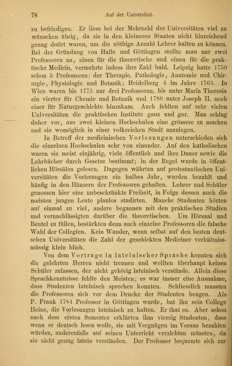 zu befriedigen. Er Hess bei der Mehrzahl der Universitäten viel zu wünschen übrig, da sie in den kleineren Staaten nicht hinreichend genug dotirt waren, um die nöthige Anzahl Lehrer halten zu können. Bei der Gründung von Halle und Göttingen stellte man nur zwei Professoren au, einen für die theoretische und einen für die prak- tische Medicin, vermehrte indess ihre Zahl bald. Leipzig hatte 1750 schon 5 Professoren: der Therapie, Pathologie, Anatomie und Chir- urgie, Physiologie und Botanik; Heidelberg 4 im Jahre 1763. In Wien waren bis 1775 nur drei Professoren, bis unter Maria Theresia ein vierter für Chemie und Botanik und 1780 unter Joseph II. noch einer für Naturgeschichte hinzukam. Auch fehlten auf sehr vielen Universitäten die praktischen Institute ganz und gar. Man schlug daher vor, aus zwei kleinen Hochschulen eine grössere zu machen und sie womöglich in einer volkreichen Stadt anzulegen. In Betreff der medicinischen Vorlesungen unterschieden sich die einzelnen Hochschulen sehr von einander. Auf den katholischen waren sie meist einjährig, viele öffentlich und ihre Dauer sowie die Lehrbücher durch Gesetze bestimmt; in der Regel wurde in öffent- lichen Hörsälen gelesen. Dagegen währten auf protestantischen Uni- versitäten die Vorlesungen ein halbes Jahr, wurden bezahlt und häufig in den Häusern der Professoren gehalten. Lehrer und Schüler genossen hier eine unbeschränkte Freiheit, in Folge dessen auch die meisten jungen Leute planlos studirten. Manche Studenten hörten auf einmal zu viel, andere begannen mit den praktischen Studien und vernachlässigten darüber die theoretischen. Um Hörsaal und Beutel zu füllen, bestärkten denn auch einzelne Professoren die falsche Wahl der Collegien. Kein Wunder, wenn selbst auf den besten deut- schen Universitäten die Zahl der geschickten Mediciner verhältniss- mässig klein blieb. Von dem Vortrage in lateinischer Sprache konnten sich die gelehrten Herren nicht trennen und wollten überhaupt keinen Schüler zulassen, der nicht gehörig lateinisch verstände. Allein diese Sprachkenntnisse fehlte den Meisten; es war immer eine Ausnahme, dass Studenten lateinisch sprechen konnten. Schliesslich mussten die Professoren sich vor dem Drucke der Studenten beugen. Als P. Frank 1784 Professor in Göttingen wurde, bat ihn sein College Heine, die Vorlesungen lateinisch zu halten. Er that es. Aber schon nach dem ersten Semester erklärten ihm vierzig Studenten, dass wenn er deutsch lesen wolle, sie mit Vergnügen im Voraus bezahlen würden, anderenfalls auf seinen Unterricht verzichten müssten, da sie nicht genug latein verständen. Der Professor bequemte sich zur