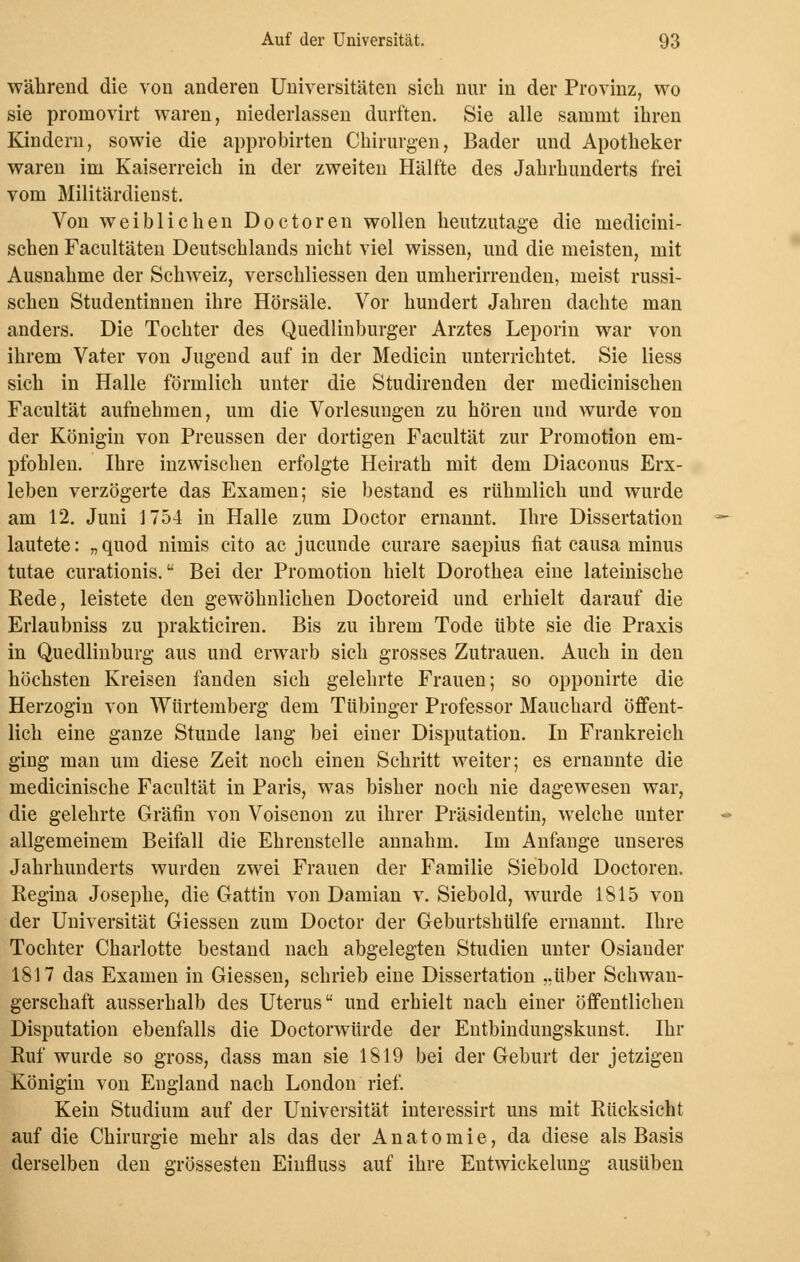 während die von anderen Universitäten sich nur in der Provinz, wo sie promovirt waren, niederlassen durften. Sie alle sammt ihren Kindern, sowie die approbirten Chirurgen, Bader und Apotheker waren im Kaiserreich in der zweiten Hälfte des Jahrhunderts frei vom Militärdienst. Von weiblichen Doctoren wollen heutzutage die medicini- schen Facultäten Deutschlands nicht viel wissen, und die meisten, mit Ausnahme der Schweiz, verschliessen den umherirrenden, meist russi- schen Studentinnen ihre Hörsäle. Vor hundert Jahren dachte man anders. Die Tochter des Quedlinburger Arztes Leporin war von ihrem Vater von Jugend auf in der Medicin unterrichtet. Sie liess sich in Halle förmlich unter die Studirenden der medicinischen Facultät aufnehmen, um die Vorlesungen zu hören und wurde von der Königin von Preussen der dortigen Facultät zur Promotion em- pfohlen. Ihre inzwischen erfolgte Heirath mit dem Diaconus Erx- leben verzögerte das Examen; sie bestand es rühmlich und wurde am 12. Juni 1754 in Halle zum Doctor ernannt. Ihre Dissertation lautete: „quod nimis cito ac jucunde curare saepius hat causa minus tutae curationis. Bei der Promotion hielt Dorothea eine lateinische Rede, leistete den gewöhnlichen Doctoreid und erhielt darauf die Erlaubniss zu prakticiren. Bis zu ihrem Tode übte sie die Praxis in Quedlinburg aus und erwarb sich grosses Zutrauen. Auch in den höchsten Kreisen fanden sich gelehrte Frauen; so opponirte die Herzogin von Würtemberg dem Tübinger Professor Mauchard öffent- lich eine ganze Stunde lang bei einer Disputation. In Frankreich ging man um diese Zeit noch einen Schritt weiter; es ernanute die medicinische Facultät in Paris, was bisher noch nie dagewesen war, die gelehrte Gräfin von Voisenon zu ihrer Präsidentin, welche unter allgemeinem Beifall die Ehrenstelle annahm. Im Anfange unseres Jahrhunderts wurden zwei Frauen der Familie Siebold Doctoren. Regina Josephe, die Gattin von Damian v. Siebold, wurde 1815 von der Universität Giessen zum Doctor der Geburtshülfe ernannt. Ihre Tochter Charlotte bestand nach abgelegten Studien unter Osiauder 1817 das Examen in Giessen, schrieb eine Dissertation „über Schwan- gerschaft ausserhalb des Uterus und erhielt nach einer öffentlichen Disputation ebenfalls die Doctorwürde der Entbindungskunst. Ihr Ruf wurde so gross, dass man sie 1819 bei der Geburt der jetzigen Königin von England nach London rief. Kein Studium auf der Universität interessirt uns mit Rücksicht auf die Chirurgie mehr als das der Anatomie, da diese als Basis derselben den grossesten Einfluss auf ihre Entwicklung ausüben