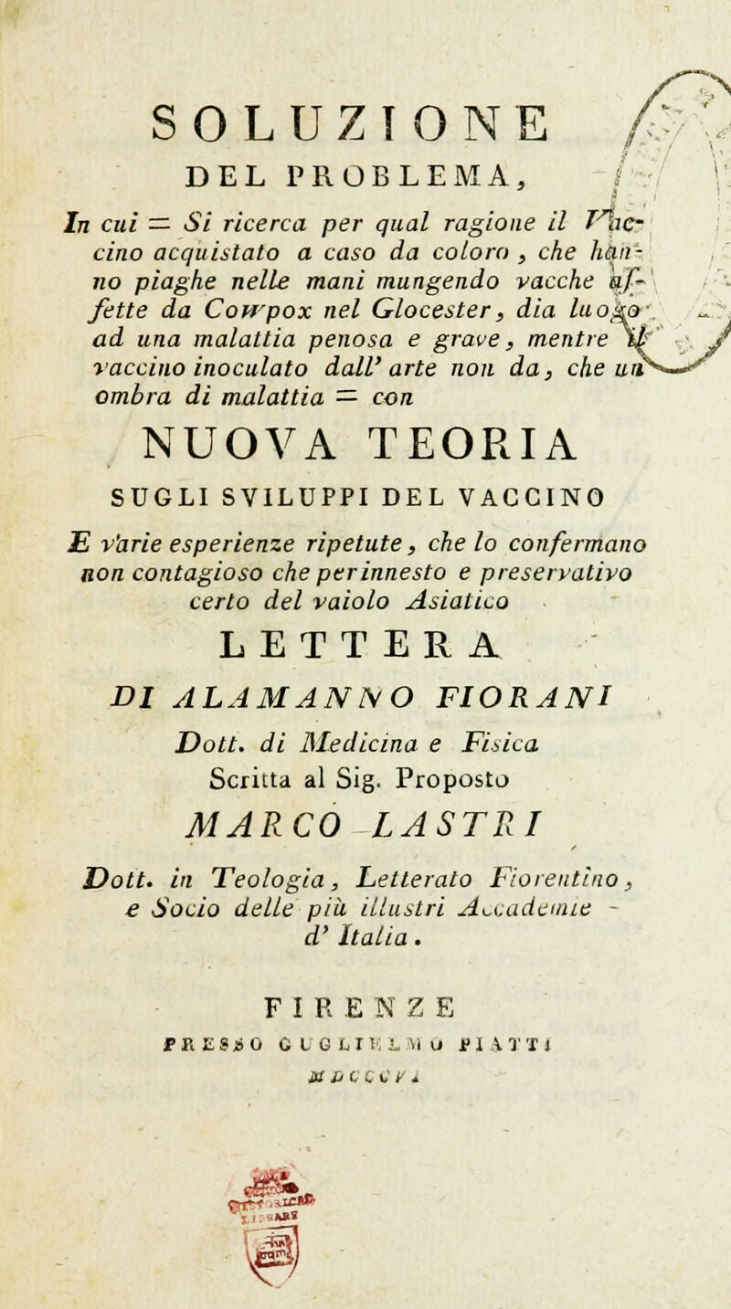 SOLUZIONE DEL PROBLEMA, In cui = Si ricerca per qual ragione il Trac- cino acquistato a caso da coloro , che han- no piaghe nelle mani mungendo vacche afi' fette da Cowpox nel Glocester, dia luog&\ ad una malattia penosa e grave, mentre tu' ■ J vaccino inoculato dall'arte non da, che un**—*' ombra di malattia — con NUOVA TEORIA SUGLI SVILUPPI DEL VACCINO E varie esperienze ripetute, che lo confermano non contagioso che per innesto e preservativo certo del vaiolo Asiatico LETTERA DI ALAMANNO FIORANI Dott. di Medicina e Fisica Scritta al Sig. Proposto MARCO -LASTRI Dott. in Teologia, Letterato Fiorentino, e Socio delle più illustri Accademie - d'Italia. FIRENZE FRESCO QVQ LIK3.MO PIATTI