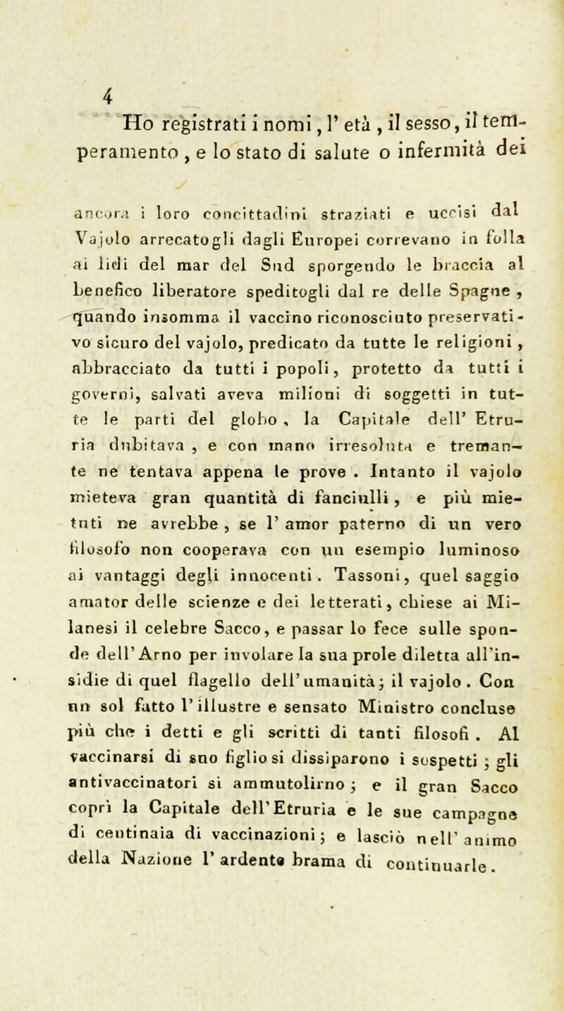 Ho registrati i nomi, 1' età , il sesso, il tem- peramento , e lo stato di salute o infermità dei ancora i loro concittadini straziati e ucrisi dal Vaiolo arrecatogli dagli Europei correvano in folla ai lidi del mar del Sud sporgendo le braccia al Lenefico liberatore speditogli dal re delle Spagne , quando insomma il vaccino riconosciuto preservati- vo sicuro del vajolo, predicato da tutte le religioni, abbracciato da tutti i popoli, protetto ón tutti i governi, salvati aveva milioni di soggetti in tut- te le parti del globo, la Capitale dell' Etru- ria dubitava , e con mano irresoluta e treman- te ne tentava appena le prove . Intanto il vajolo mieteva gran quantità di fanciulli, e più mie- tuti ne avrebbe , se 1' amor paterno di un vero filosofo non cooperava con un esempio luminoso ai vantaggi degli innocenti. Tassoni, quel saggio amator delle scienze e dei letterati, cbiese ai Mi- lanesi il celebre Sacco, e passar lo fece sulle spon- de dell'Arno per involare la sua prole diletta all'in- sidie di quel flagello dell'umanità; il vajolo . Con tin sol fatto l'illustre e sensato Ministro concluso più ch(* i detti e gli scritti di tanti filosofi . Al vaccinarsi di sno figlio si dissiparono i sospetti ; gli antivaccinatori si ammutolii no ; e il *;ran Sacco copri la Capitale dell'Etruria e le sue campagne di centinaia di vaccinazioni; e lasciò nell'animo della Nazione 1' ardente brama di continuarle.