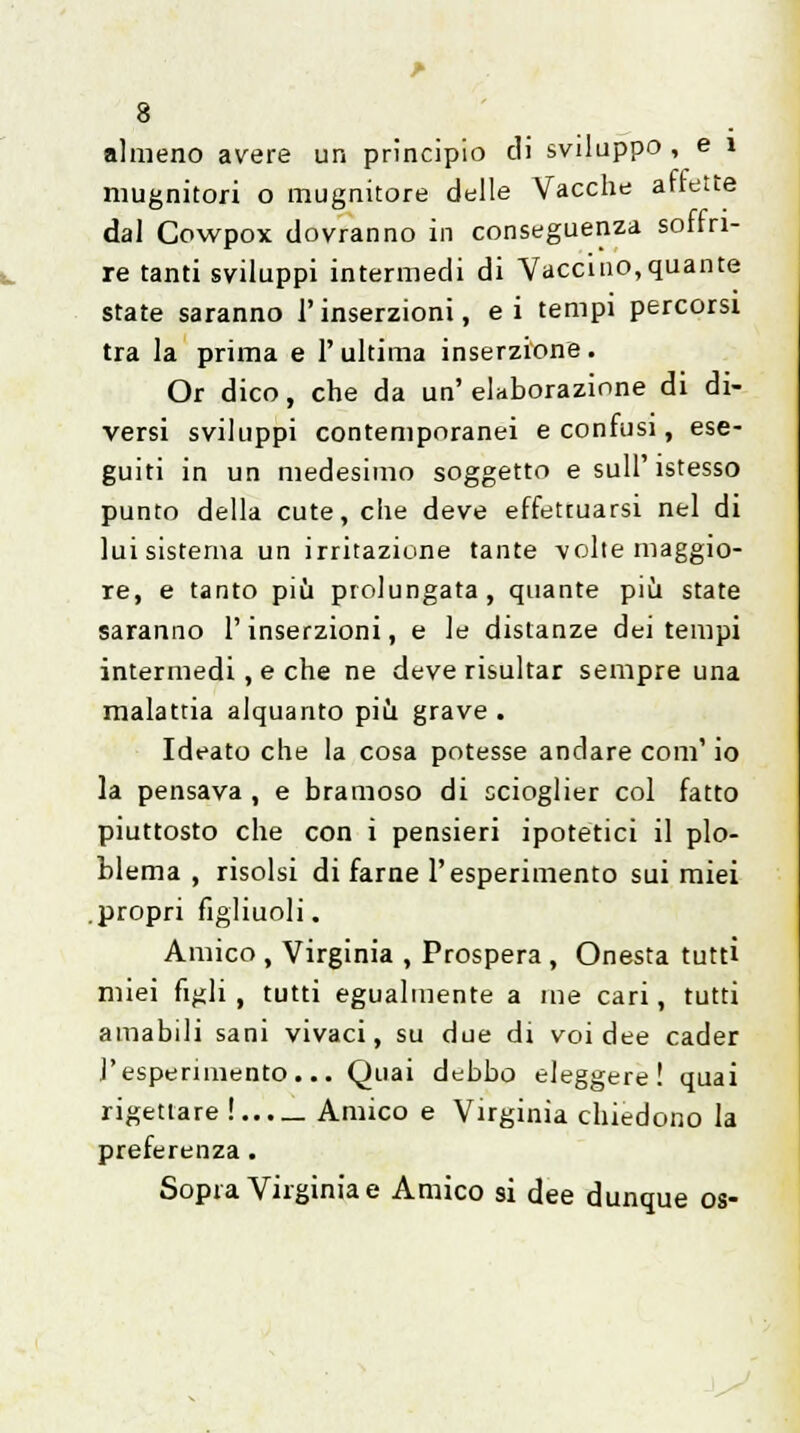 almeno avere un principio di sviluppo , e ì mugnitori o mugnitore delle Vacche ariette dal Cowpox dovranno in conseguenza soffri- re tanti sviluppi intermedi di Vaccino,quante state saranno l'inserzioni, ei tempi percorsi tra la prima e l'ultima inserzione. Or dico, che da un'elaborazione di di- versi sviluppi contemporanei e confusi, ese- guiti in un medesimo soggetto e sulF istesso punto della cute, che deve effettuarsi nel di lui sistema un irritazione tante volte maggio- re, e tanto più prolungata, quante più state saranno l'inserzioni, e le distanze dei tempi intermedi, e che ne deve risultar sempre una malattia alquanto più grave . Ideato che la cosa potesse andare coni' io la pensava , e bramoso di scioglier col fatto piuttosto che con i pensieri ipotetici il plo- blema , risolsi di farne l'esperimento sui miei .propri figliuoli. Amico , Virginia , Prospera , Onesta tutti miei figli, tutti egualmente a me cari, tutti amabili sani vivaci, su due di voi dee cader l'esperimento... Quai debbo eleggere! quai rigettare! Amico e Virginia chiedono la preferenza. Sopra Virginia e Amico si dee dunque os-