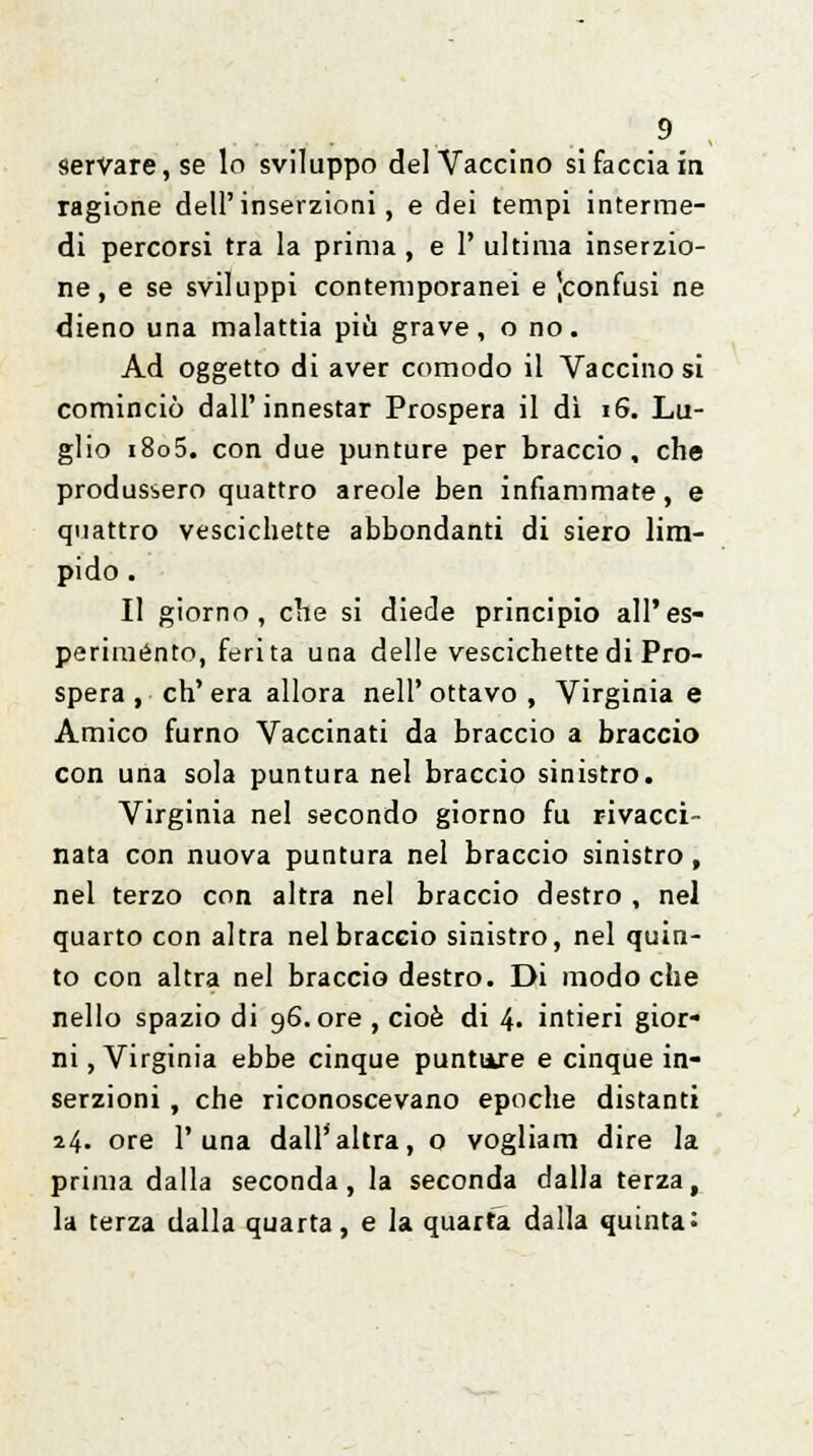 servare, se lo sviluppo del Vaccino si facciala ragione dell'inserzioni, e dei tempi interme- di percorsi tra la prima , e 1' ultima inserzio- ne, e se sviluppi contemporanei e ^confusi ne dieno una malattia più grave, o no. Ad oggetto di aver comodo il Vaccino si cominciò dall'innestar Prospera il dì 16. Lu- glio i8o5. con due punture per braccio, che produssero quattro areole ben infiammate, e quattro vescichette abbondanti di siero lim- pido . Il giorno, che si diede principio all'es- periménto, ferita una delle vescichette di Pro- spera , ch'era allora nell'ottavo , Virginia e Amico fumo Vaccinati da braccio a braccio con una sola puntura nel braccio sinistro. Virginia nel secondo giorno fu rivacci- nata con nuova puntura nel braccio sinistro , nel terzo con altra nel braccio destro , nel quarto con altra nel braccio sinistro, nel quin- to con altra nel braccio destro. Di modo che nello spazio di 96. ore , cioè di 4- intieri gior- ni, Virginia ebbe cinque puntuxe e cinque in- serzioni , che riconoscevano epoche distanti 24« ore 1' una dall'altra, o vogliam dire la prima dalla seconda, la seconda dalla terza, la terza dalla quarta, e la quarta dalla quinta: