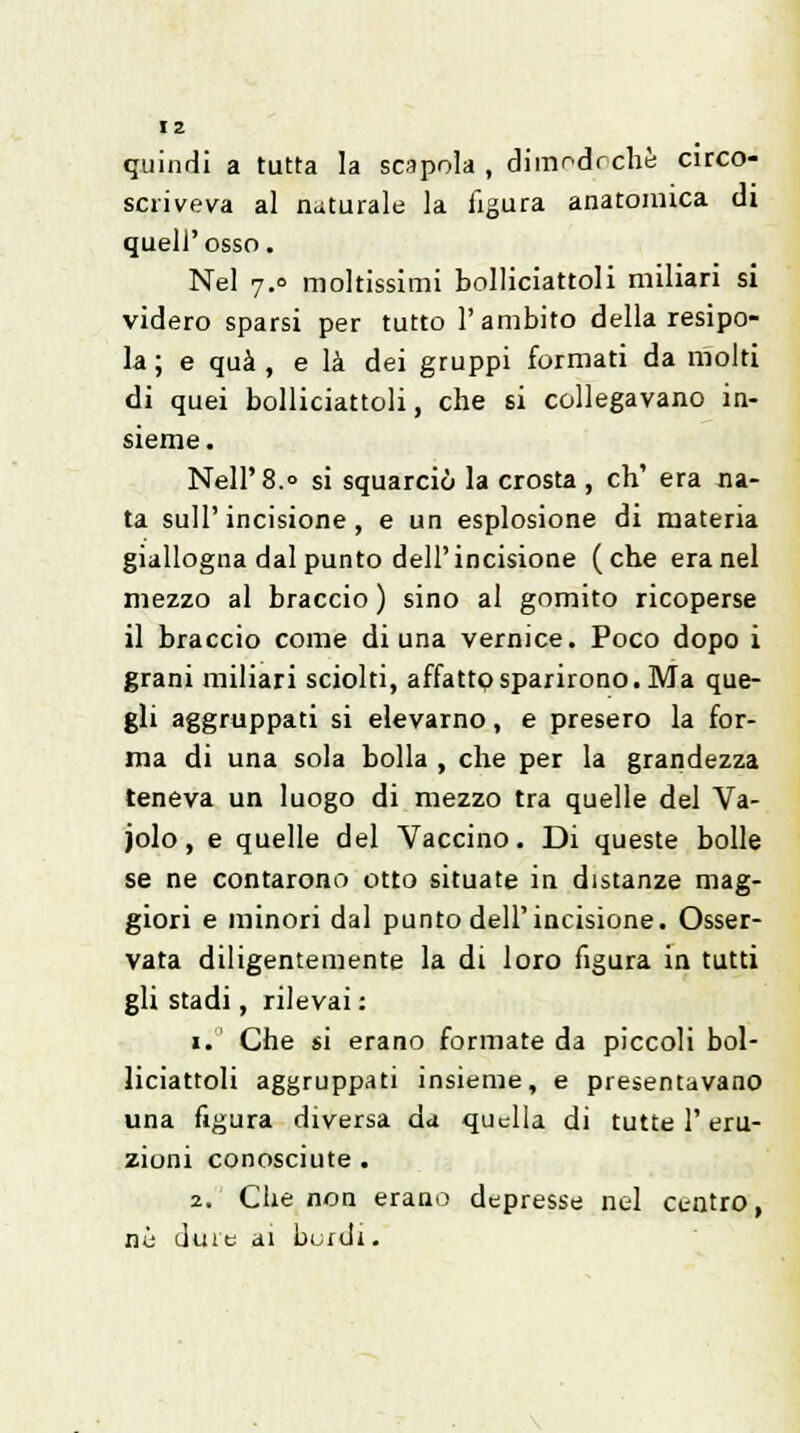 quindi a tutta la scapola , dimodrchè circo- scriveva al naturale la figura anatomica di quell'osso. Nel 7.0 moltissimi bolliciattoli miliari si videro sparsi per tutto l'ambito della resipo- la; e qua, e là dei gruppi formati da molti di quei bolliciattoli, che si collegavano in- sieme. Neil'8.» si squarciò la crosta , eh' era na- ta sull'incisione, e un esplosione di materia giallogna dal punto dell'incisione (che era nel mezzo al braccio ) sino al gomito ricoperse il braccio come di una vernice. Poco dopo i grani miliari sciolti, affatto sparirono. Ma que- gli aggruppati si elevarno, e presero la for- ma di una sola bolla , che per la grandezza teneva un luogo di mezzo tra quelle del Va- jolo, e quelle del Vaccino. Di queste bolle se ne contarono otto situate in distanze mag- giori e minori dal punto dell'incisione. Osser- vata diligentemente la di loro figura in tutti gli stadi, rilevai : 1. Che si erano formate da piccoli bol- liciattoli aggruppati insieme, e presentavano una figura diversa da quella di tutte l'eru- zioni conosciute . 2. Che non erano depresse nel centro, né dure ai burdi.