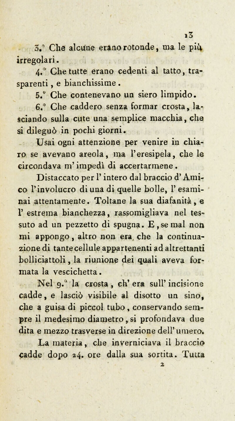 3. Che alcune erano rotonde, ma le più, irregolari. 4.a Che tutte erano cedenti al tatto, tra- sparenti , e bianchissime. 5. Che contenevano un siero limpido. 6, Che caddero senza formar crosta, la- sciando sulla cute una semplice macchia, che si dileguò in pochi giorni. Usai ogni attenzione per venire in chia- ro se avevano areola, ma l'eresipela, che le circondava m'impedi di accertarmene . Distaccato per l'intero dal braccio d'Ami- co l'involucro di una di quelle bolle, 1' esami- nai attentamente. Toltane la sua diafanità, e 1' estrema bianchezza, rassomigliava nel tes- suto ad un pezzetto di spugna. E, se mal non mi appongo, altro non era. che la continua- zione di tante cellule appartenenti ad altrettanti bolliciattoK, la riunione dei quali aveva for- mata la vescichetta. Nel g.a la crosta , eh' era sull' incisione cadde, e lasciò visibile al disotto un sino, che a guisa di piccol tubo, conservando sem- pre il medesimo diametro , si profondava due dita e mezzo trasverse in direzione dell'umero. La materia, che inverniciava il braccio cadde dopo 24. ore dalla sua sortita. Tutta