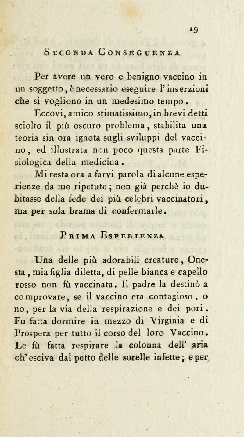 *9 Seconda Conseguenza. Per avere un vero e benigno vaccino in un soggetto, è necessario eseguire l'inserzioni che si vogliono in un medesimo tempo. Eccovi, amico stimatissimo, in brevi detti sciolto il più oscuro problema , stabilita una teoria sin ora ignota sugli sviluppi del vacci- no, ed illustrata non poco questa parte Fi- siologica della medicina . Mi resta ora a farvi parola di alcune espe- rienze da me ripetute ; non già perchè io du- bitasse della fede dei più celebri vaccinatori, ma per sola brama di confermarle. Prima Esperienza Una delle più adorabili creature, One- sta , mia figlia diletta, di pelle bianca e capello rosso non fu vaccinata. Il padre la destinò a comprovare, se il vaccino era contagioso, o no, per la via della respirazione e dei pori. Fu fatta dormire in mezzo di Virginia e di Prospera per tutto il corso del loro Vaccino. Le fu fatta respirare la colonna dell' aria ch'esciva dal petto delle sorelle infette; e per