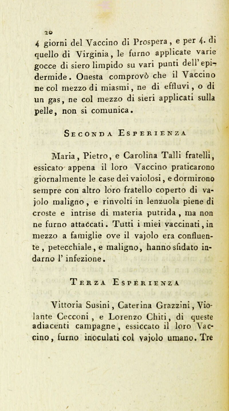 4 giorni del Vaccino di Prospera, e per 4- di quello di Virginia, le fumo applicate varie gocce di siero limpido su vari punti dell' epi-r dermide. Onesta comprovò che il Vaccino ne col mezzo di miasmi, ne di effluvi, o di un gas, ne col mezzo di sieri applicati sulla pelle, non si comunica. Seconda Esperienza Maria, Pietro, e Carolina Talli fratelli, essicato appena il loro Vaccino praticarono giornalmente le case dei vaiolosi, e dormirono sempre con altro loro fratello coperto di va- iolo maligno , e rinvolti in lenzuola piene di croste e intrise di materia putrida , ma non ne fumo attaccati. Tutti i miei vaccinati, in mezzo a famiglie ove il vajolo era confluen- te , petecchiale, e maligno, hanno sfidato in- darno 1' infezione. Terza Esperienza Vittoria Susini, Caterina Grazzini, Vio- lante Cecconi , e Lorenzo Chiti, di queste adiacenti campagne , essiccato il loro Vac- cino, fumo inoculati col vajolo umano. Tre