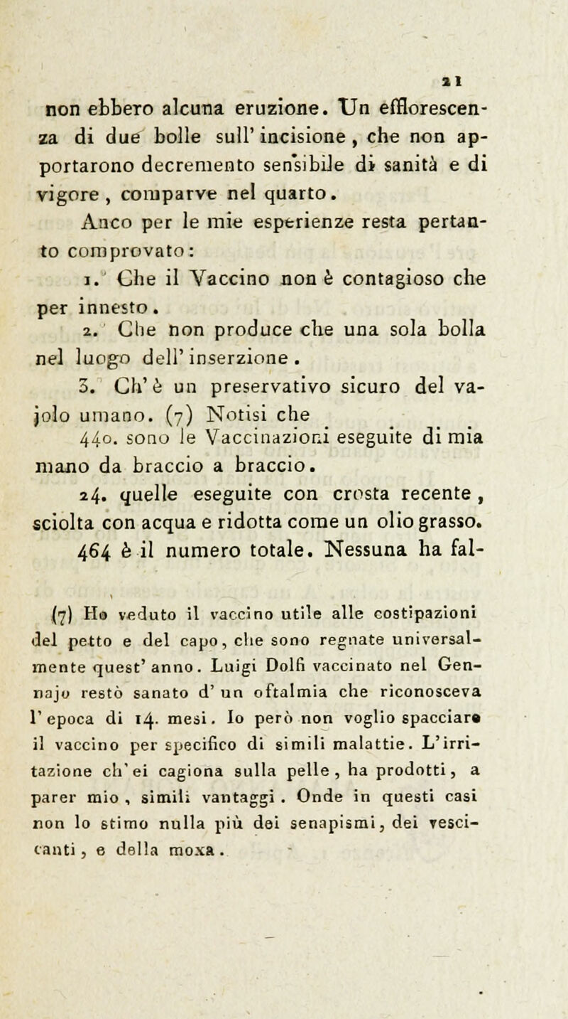 non ebbero alcuna eruzione. Un efflorescen- za di due bolle sull'incisione, che non ap- portarono decremento sensibile di sanità e di vigore , comparve nel quarto. Anco per le mie esperienze resta pertan- to comprovato: i. Che il Vaccino non è contagioso che per innesto. 2. Che non produce che una sola bolla nel luogo dell'inserzione. 3. Ch'è un preservativo sicuro del va- jolo umano. (7) Notisi che 440. sono le Vaccinazioni eseguite di mia mano da braccio a braccio. 24. quelle eseguite con crosta recente , sciolta con acqua e ridotta come un olio grasso. 464 è il numero totale. Nessuna ha fal- (7) Ho veduto il vaccino utile alle costipazioni del petto e del capo, che sono regnate universal- mente quest' anno. Luigi Dolfi vaccinato nel Gen- najo restò sanato d' un oftalmia che riconosceva 1' epoca di 14- mesi. lo però non voglio spacciar» il vaccino per specifico di simili malattie. L'irri- tazione ch'ei cagiona sulla pelle , ha prodotti, a parer mio , simili vantaggi . Onde in questi casi non lo stimo nulla più dei senapismi, dei Yesci- canti, e della moxa .