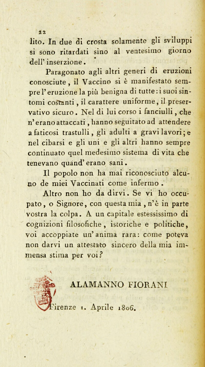 42 lito. In due di crosta solamente gli sviluppi si sono ritardati sino al ventesimo giorno dell' inserzione. Paragonato agli altri generi di eruzioni conosciute , il Vaccino si è manifestato sem- pre l'eruzione la più benigna di tutte :i suoi sin- tomi costanti , il carattere uniforme, il preser- vativo sicuro . Nel di lui corso i fanciulli, che n'eranoattaccati, hanno seguitato ad attendere a faticosi trastulli, gli adulti a gravi lavori ; e nel cibarsi e gli uni e gli altri hanno sempre continuato quel medesimo sistema di vita che tenevano quànd' erano sani. Il popolo non ha mai riconosciuto alcu- no de miei Vaccinati come infermo . Altro non ho da dirvi. Se vi ho occu- pato , o Signore, con questa mia , n'è in parte vostra la colpa. A un capitale estessissimo di cognizioni filosofiche, istoriche e politiche, voi accoppiate un'anima rara: come poteva non darvi un attestato sincero della mia ini* mensa stima per voi.? ALAMANNO FIORANI