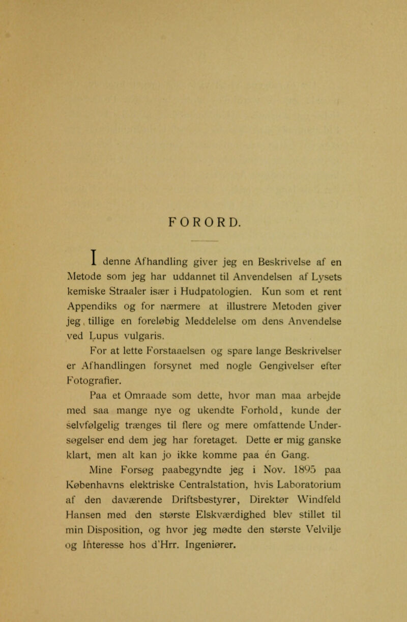 FORORD. 1 denne Afhandling giver jeg en Beskrivelse af en Metode som jeg har uddannet til Anvendelsen af Lysets kemiske Straaler især i Hudpatologien. Kun som et rent Appendiks og for nærmere at illustrere Metoden giver jeg, tillige en foreløbig Meddelelse om dens Anvendelse ved Lupus vulgaris. For at lette Forstaaelsen og spare lange Beskrivelser er Afhandlingen forsynet med nogle Gengivelser efter Fotografier. Paa et Omraade som dette, hvor man maa arbejde med saa mange nye og ukendte Forhold, kunde der selvfølgelig trænges til flere og mere omfattende Under- søgelser end dem jeg har foretaget. Dette er mig ganske klart, men alt kan jo ikke komme paa én Gang. Mine Forsøg paabegyndte jeg i Nov. 18^5 paa Københavns elektriske Centralstation, hvis Laboratorium af den daværende Driftsbestyrer, Direktør Windfeld Hansen med den største Elskværdighed blev stillet til min Disposition, og hvor jeg mødte den største Velvilje og Interesse hos d'Hrr. Ingeniører.