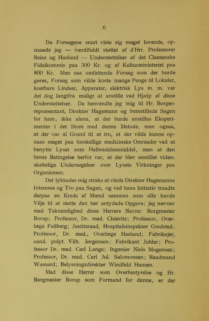 Da Forsøgene snart viste sig meget lovende, op- naaede jeg — værdifuldt støttet af d'Hrr. Professorer Reisz og Haslund — Understøttelser af det Classenske Fideikommis paa 500 Kr. og af Kultusministeriet paa 800 Kr. Men saa omfattende Forsøg som der burde gøres, Forsøg som vilde koste mange Penge til Lokaler, kostbare Lindser, Apparater, elektrisk Lys m. m. var det dog langtfra muligt at anstille ved Hjælp af disse Understøttelser. Da henvendte jeg mig til Hr. Borger- repræsentant, Direktør Hagemann og fremstillede Sagen for ham, ikke alene, at der burde anstilles Eksperi- menter i det Store med denne Metode, men ogsaa, at der var al Grund til at tro, at der vilde kunne op- naas meget paa forskellige medicinske Omraader ved at benytte Lyset som Helbredelsesmiddel, men at den første Betingelse herfor var, at der blev anstillet viden- skabelige Undersøgelser over Lysets Virkninger paa Organismen. Det lykkedes mig straks at vinde Direktør Hagemanns Interesse og Tro paa Sagen, og ved hans Initiativ traadte derpaa en Kreds af Mænd sammen som alle havde Vilje til at støtte den her antydede Opgave; jeg nævner med Taknemlighed disse Herrers Navne: Borgmester Borup; Professor, Dr. med. Chievitz; Professor, Over- læge Feilberg; Justitsraad, Hospitalsinspektør Gredsted; Professor, Dr. med., Overlæge Haslund; Fabrikejer, cand. polyt. Vilh. Jørgensen; Fabrikant Juhler; Pro- fessor Dr. med. Carl Lange; Ingeniør Niels Mogensen; Professor, Dr. med. Carl Jul. Salomonsen; Raadmand Wassard; Belysningsdirektør Windfeld Hansen. Med disse Herrer som Overbestyrelse og Hr. Borgmester Borup som Formand for denne, er der