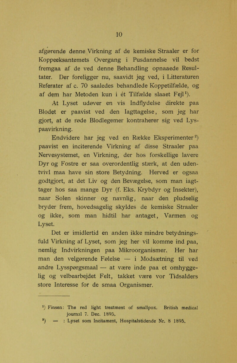 afgørende denne Virkning af de kemiske Straaler er for Koppeeksantemets Overgang i Pusdannelse vil bedst fremgaa af de ved denne Behandling opnaaede Resul- tater. Der foreligger nu, saavidt jeg ved, i Litteraturen Referater af c. 70 saaledes behandlede Koppetilfælde, og af dem har Metoden kun i ét Tilfælde slaaet Fejl1). At Lyset udøver en vis Indflydelse direkte paa Blodet er paavist ved den Iagttagelse, som jeg har gjort, at de røde Blodlegemer kontraherer sig ved Lys- paavirkning. Endvidere har jeg ved en Række Eksperimenter2) paavist en inciterende Virkning af disse Straaler paa Nervesystemet, en Virkning, der hos forskellige lavere Dyr og Fostre er saa overordentlig stærk, at den uden- tvivl maa have sin store Betydning. Herved er ogsaa godtgjort, at det Liv og den Bevægelse, som man iagt- tager hos saa mange Dyr (f. Eks. Krybdyr og Insekter), naar Solen skinner og navnlig, naar den pludselig bryder frem, hovedsagelig skyldes de kemiske Straaler og ikke, som man hidtil har antaget, Varmen og Lyset. Det er imidlertid en anden ikke mindre betydnings- fuld Virkning af Lyset, som jeg her vil komme ind paa, nemlig Indvirkningen paa Mikroorganismer. Her har man den velgørende Følelse — i Modsætning til ved andre Lysspørgsmaal — at være inde paa et omhygge- lig og velbearbejdet Felt, takket være vor Tidsalders store Interesse for de smaa Organismer. ') Finsen: The red light treatment of smallpox. British medical journal 7. Dec. 1895. ') — : Lyset som Incitament, Hospitalstidende Nr. 8 1895.