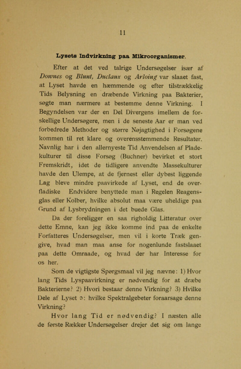 Lysets Indvirkning: paa Mikroorganismer. Efter at det ved talrige Undersøgelser især af Downes og Blunt, Duclaux og Arloing var slaaet fast, at Lyset havde en hæmmende og efter tilstrækkelig Tids Belysning en dræbende Virkning paa Bakterier, søgte man nærmere at bestemme denne Virkning. I Begyndelsen var der en Del Divergens imellem de for- skellige Undersøgere, men i de seneste Aar er man ved forbedrede Methoder og større Nøjagtighed i Forsøgene kommen til ret klare og overensstemmende Resultater. Navnlig har i den allernyeste Tid Anvendelsen af Flade- kulturer til disse Forsøg (Buchner) bevirket et stort Fremskridt, idet de tidligere anvendte Massekulturer havde den Ulempe, at de fjernest eller dybest liggende Lag bleve mindre paavirkede af Lyset, end de over- fladiske Endvidere benyttede man i Regelen Reagens- glas eller Kolber, hvilke absolut maa være uheldige paa Grund af Lysbrydningen i det buede Glas. Da der foreligger en saa righoldig Litteratur over dette Emne, kan jeg ikke komme ind paa de enktlte Forfatteres Undersøgelser, men vil i korte Træk gen- give, hvad man maa anse for nogenlunde fastslaaet paa dette Omraade, og hvad der har Interesse for os her. Som de vigtigste Spørgsmaal vil jeg nævne: 1) Hvor lang Tids Lyspaavirkning er nødvendig for at dræbe Bakterierne? 2) Hvori bestaar denne Virkning? 3) Hvilke Dele af Lyset D: hvilke Spektralgebeter foraarsage denne Virkning? Hvor lang Tid er nødvendig? I næsten alle de første Rækker Undersøgelser drejer det sig om lange