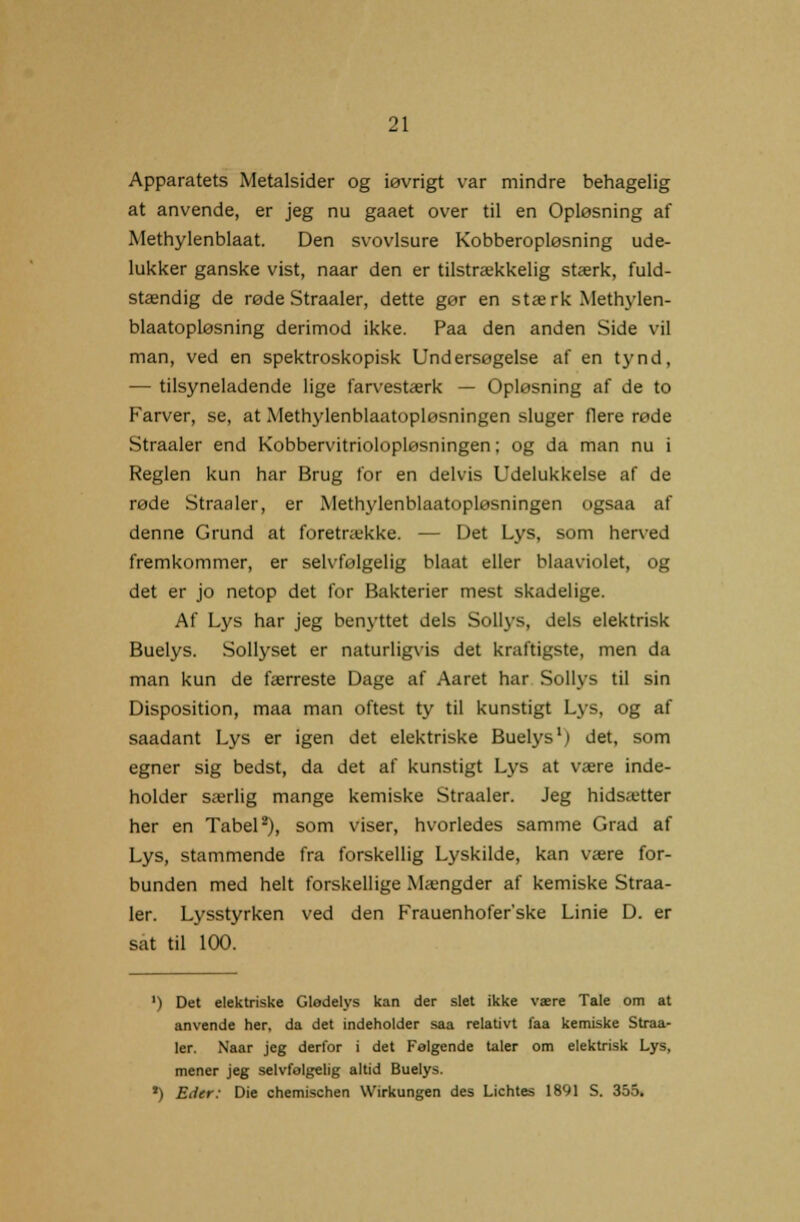 Apparatets Metalsider og iøvrigt var mindre behagelig at anvende, er jeg nu gaaet over til en Opløsning af Methylenblaat. Den svovlsure Kobberopløsning ude- lukker ganske vist, naar den er tilstrækkelig stærk, fuld- stændig de røde Straaler, dette gør en stærk Methylen- blaatopløsning derimod ikke. Paa den anden Side vil man, ved en spektroskopisk Undersøgelse af en tynd, — tilsyneladende lige farvestærk — Opløsning af de to Farver, se, at Methylenblaatopløsningen sluger flere røde Straaler end Kobbervitriolopløsningen; og da man nu i Reglen kun har Brug for en delvis Udelukkelse af de røde Straaler, er Methylenblaatopløsningen ogsaa af denne Grund at foretrække. — Det Lys, som herved fremkommer, er selvfølgelig blaat eller blaaviolet, og det er jo netop det for Bakterier mest skadelige. Af Lys har jeg benyttet dels Sollys, dels elektrisk Buelys. Sollyset er naturligvis det kraftigste, men da man kun de færreste Dage af Aaret har Sollys til sin Disposition, maa man oftest ty til kunstigt Lys, og af saadant Lys er igen det elektriske Buelys1) det, som egner sig bedst, da det af kunstigt Lys at være inde- holder særlig mange kemiske Straaler. Jeg hidsætter her en Tabel2), som viser, hvorledes samme Grad af Lys, stammende fra forskellig Lyskilde, kan være for- bunden med helt forskellige Mængder af kemiske Straa- ler. Lysstyrken ved den Frauenhofer'ske Linie D. er sat til 100. ') Det elektriske Glødelys kan der slet ikke være Tale om at anvende her, da det indeholder saa relativt faa kemiske Straa- ler. Naar jeg derfor i det Følgende taler om elektrisk Lys, mener jeg selvfølgelig altid Buelys. ') Eder: Die chemischen Wirkungen des Lichtes 1891 S. 355.