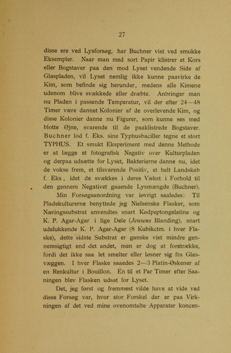 disse ere ved Lysforsøg, har Buchner vist ved smukke Eksempler. Naar man med sort Papir klistrer et Kors eller Bogstaver paa den mod Lyset vendende Side af Glaspladen, vil Lyset nemlig ikke kunne paavirke de Kim, som befinde sig herunder, medens alle Kimene udenom blive svækkede eller dræbte. Anbringer man nu Pladen i passende Temperatur, vil der efter 24 -48 Timer være dannet Kolonier af de overlevende Kim, og disse Kolonier danne nu Figurer, som kunne ses med blotte øjne, svarende til de paaklistrede Bogstaver. Buchner lod f. Eks. sine Typhusbaciller tegne et stort TYPHUS. Et smukt Eksperiment med denne Methode er at lægge et fotografisk Negativ over Kulturpladen og derpaa udsætte for Lyset, Bakterierne danne nu, idet de vokse frem, et tilsvarende Positiv, et helt Landskab f. Eks , idet de svækkes i deres Vækst i Forhold til den gennem Negativet gaaende Lysmængde (Buchner). Min Forsøgsanordning var iøvrigt saaledes: Til Pladekulturerne benyttede jeg Nielsenske Flasker, som Næringssubstrat anvendtes snart KuJpeptongelatine og K. P. Agar-Agar i lige Dele (Jensens Blanding), snart udelukkende K. P. Agar-Agar (S Kubikctm. i hver Fla- ske), dette sidste Substrat er ganske vist mindre gen- nemsigtigt end det andet, men er dog at foretrække, fordi det ikke saa let smelter eller løsner sig fra Glas- væggen. I hver Flaske saaedes 2—3 Platin-øskener af en Renkultur i Bouillon. Én til et Par Timer efter Saa- ningen blev Flasken udsat for Lyset. Det, jeg først og fremmest vilde have at vide ved disse Forsøg var, hvor stor Forskel der er paa Virk- ningen af det ved mine ovenomtalte Apparater koncen-