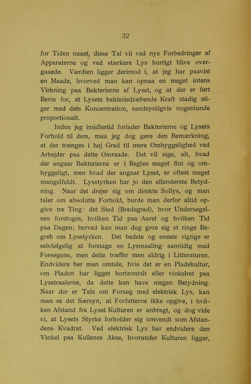 for Tiden naaet, disse Tal vil ved nye Forbedringer af Apparaterne og ved stærkere Lys hurtigt blive over- gaaede. Værdien ligger derimod i, at jeg har paavist en Maade, hvorved man kan opnaa en meget intens Virkning paa Bakterierne af Lyset, og at der er ført Bevis for, at Lysets bakteriedræbende Kraft stadig sti- ger med dets Koncentration, sandsynligvis nogenlunde proportionalt. Inden jeg imidlertid forlader Bakterierne og Lysets Forhold til dem, maa jeg dog gøre den Bemærkning, at der trænges i høj Grad til mere Omhyggelighed ved Arbejder paa dette Omraade. Det vil sige, alt, hvad der angaar Bakterierne er i Reglen meget fint og om- hyggeligt, men hvad der angaar Lyset, er oftest meget mangelfuldt. Lysstyrken har jo den allerstørste Betyd- ning. Naar det drejer sig om direkte Sollys, og man taler om absolutte Forhold, burde man derfor altid op- give tre Ting: det Sted (Bredegrad), hvor Undersøgel- sen foretoges, hvilken Tid paa Aaret og hvilken Tid paa Dagen; herved kan man dog gøre sig et ringe Be- greb om Lysstyrken. Det bedste og eneste rigtige er selvfølgelig at foretage en Lysmaaling samtidig med Forsøgene, men dette træffer man aldrig i Litteraturen. Endvidere bør man omtale, hvis det er en Pladekultur, om Pladen har ligget horizontalt eller vinkelret paa Lysstraalerne, da dette kan have megen Betydning. Naar der er Tale om Forsøg med elektrisk Lys, kan man se det Særsyn, at Forfatterne ikke opgive, i hvil- ken Afstand fra Lyset Kulturen er anbragt, og dog vide vi, at Lysets Styrke forholder sig omvendt som Afstan- dens Kvadrat. Ved elektrisk Lys har endvidere den Vinkel paa Kullenes Akse, hvorunder Kulturen ligger,
