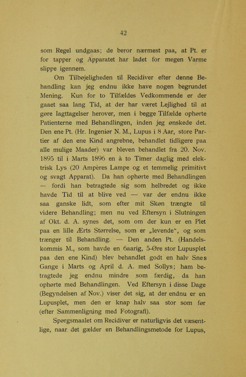 som Regel undgaas; de beror nærmest paa, at Pt. er for tapper og Apparatet har ladet for megen Varme slippe igennem. Om Tilbøjeligheden til Recidiver efter denne Be- handling kan jeg endnu ikke have nogen begrundet Mening. Kun for to Tilfældes Vedkommende er der gaaet saa lang Tid, at der har været Lejlighed til at gøre Iagttagelser herover, men i begge Tilfælde ophørte Patienterne med Behandlingen, inden jeg ønskede det. Den ene Pt. (Hr. Ingeniør N. M., Lupus i 8 Aar, store Par- tier af den ene Kind angrebne, behandlet tidligere paa alle mulige Maader) var bleven behandlet fra 20. Nov. 1895 til i Marts 1896 en å to Timer daglig med elek- trisk Lys (20 Amperes Lampe og et temmelig primitivt og svagt Apparat). Da han ophørte med Behandlingen — fordi han betragtede sig som helbredet og ikke havde Tid til at blive ved — var der endnu ikke saa ganske lidt, som efter mit Skøn trængte til videre Behandling; men nu ved Eftersyn i Slutningen af Okt. d. A. synes det, som om der kun er en Plet paa en lille Ærts Størrelse, som er „levende, og som trænger til Behandling. — Den anden Pt. (Handels- kommis M., som havde en 6aarig, 5-Øre stor Lupusplet paa den ene Kind) blev behandlet godt en halv Snes Gange i Marts og April d. A. med Sollys; ham be- tragtede jeg endnu mindre som færdig, da han ophørte med Behandlingen. Ved Eftersyn i disse Dage (Begyndelsen af Nov.) viser det sig, at der endnu er en Lupusplet, men den er knap halv saa stor som før (efter Sammenligning med Fotografi). Spørgsmaalet om Recidiver er naturligvis det væsent- lige, naar det gælder en Behandlingsmetode for Lupus,