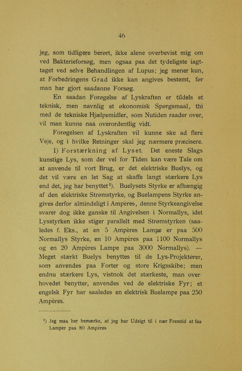 jeg, som tidligere berørt, ikke alene overbevist mig om ved Bakterieforsøg, men ogsaa paa det tydeligste iagt- taget ved selve Behandlingen af Lupus; jeg mener kun, at Forbedringens Grad ikke kan angives bestemt, før man har gjort saadanne Forsøg. En saadan Forøgelse af Lyskraften er tildels et teknisk, men navnlig et økonomisk Spørgsmaal, thi med de tekniske Hjælpemidler, som Nutiden raader over, vil man kunne naa overordentlig vidt. Forøgelsen af Lyskraften vil kunne ske ad flere Veje, og i hvilke Retninger skal jeg nærmere præcisere. 1) Forstærkning af Lyset. Det eneste Slags kunstige Lys, som der vel for Tiden kan være Tale om at anvende til vort Brug, er det elektriske Buelys, og det vil være en let Sag at skaffe langt stærkere Lys end det, jeg har benyttet1). Buelysets Styrke er afhængig af den elektriske Strømstyrke, og Buelampens Styrke an- gives derfor almindeligt i Amperes, denne Styrkeangivelse svarer dog ikke ganske til Angivelsen i Normallys, idet Lysstyrken ikke stiger parallelt med Strømstyrken (saa- ledes f. Eks., at en 5 Amperes Lampe er paa 500 Normallys Styrke, en 10 Amperes paa 1100 Normallys og en 20 Amperes Lampe paa 3000 Normallys). — Meget stærkt Buelys benyttes til de Lys-Projektører, som anvendes paa Forter og store Krigsskibe; men endnu stærkere Lys, vistnok det stærkeste, man over- hovedet benytter, anvendes ved de elektriske Fyr; et engelsk Fyr har saaledes en elektrisk Buelampe paa 250 Amperes. ') Jeg maa her bemærke, at jeg har Udsigt til i nær Fremtid at faa Lamper paa 80 Amperes