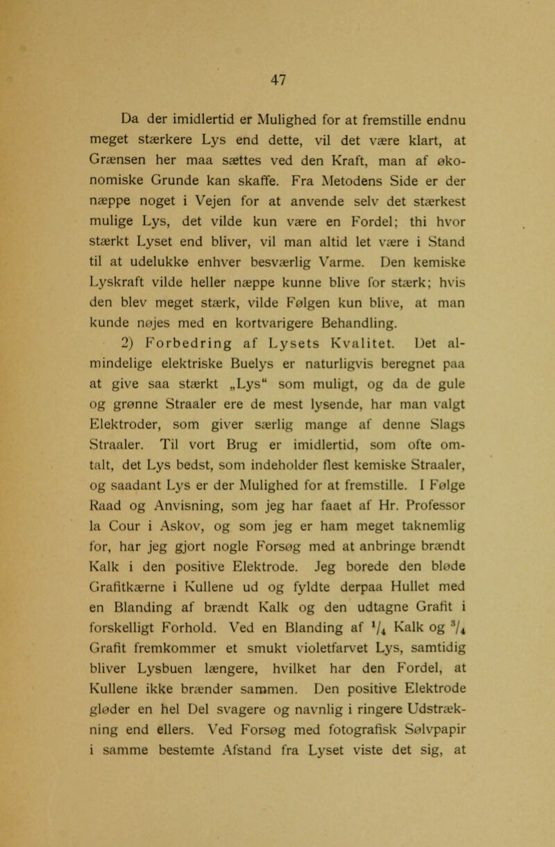 Da der imidlertid er Mulighed for at fremstille endnu meget stærkere Lys end dette, vil det være klart, at Grænsen her maa sættes ved den Kraft, man af øko- nomiske Grunde kan skaffe. Fra Metodens Side er der næppe noget i Vejen for at anvende selv det stærkest mulige Lys, det vilde kun være en Fordel; thi hvor stærkt Lyset end bliver, vil man altid let være i Stand til at udelukke enhver besværlig Varme. Den kemiske Lyskraft vilde heller næppe kunne blive for stærk: hvis den blev meget stærk, vilde Følgen kun blive, at man kunde nøjes med en kortvarigere Behandling. 2) Forbedring af Lysets Kvalitet. Det al- mindelige elektriske Buelys er naturligvis beregnet paa at give saa stærkt „Lys som muligt, og da de gule og grønne Straaler ere de mest lysende, har man valgt Flektroder, som giver særlig mange af denne Slags Straaler. Til vort Brug er imidlertid, som ofte om- talt, det Lys bedst, som indeholder flest kemiske Straaler, og saadant Lys er der Mulighed for at fremstille. I Følge Kaad og Anvisning, som jeg har faaet af Hr. Professor la Cour i Askov, og som jeg er ham meget taknemlig for, har jeg gjort nogle Forsøg med at anbringe brændt Kalk i den positive Elektrode. Jeg borede den bløde Grafitkttrne i Kullene ud og fyldte derpaa Hullet med en Blanding af brændt Kalk og den udtagne Grafit i forskelligt Forhold. Ved en Blanding af '/* Kalk °g 3/* Grafit fremkommer et smukt violetfarvet Lys, samtidig bliver Lysbuen længere, hvilket har den Fordel, at Kullene ikke brænder sammen. Den positive Elektrode gløder en hel Del svagere og navnlig i ringere Udstræk- ning end ellers. Ved Forsøg med fotografisk Sølvpapir i samme bestemte Afstand fra Lyset viste det sig, at