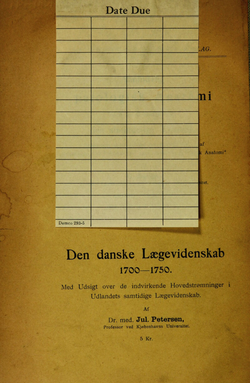 1 .AG. ni af c Anatomi , 1 Demco 293-5 Den danske Lægevidenskab 1700—1750. Med Udsigt over de indvirkende Hovedstrømninger i Udlandets samtidige Lægevidenskab. Af Dr. med. Jul. Petersen, Professor ved Kjebenhavns Universitet. 5 Kr.