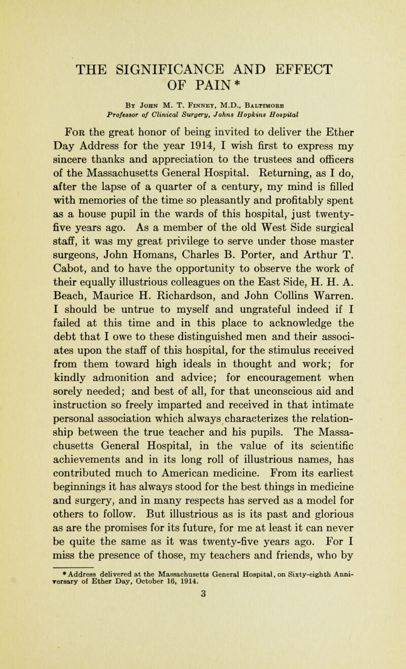 OF PAIN* By John M. T. Finney, M.D., Baltimore Professor of Clinical Surgery, Johns Hopkins Hospital For the great honor of being invited to deliver the Ether Day Address for the year 1914, I wish first to express my sincere thanks and appreciation to the trustees and officers of the Massachusetts General Hospital. Returning, as I do, after the lapse of a quarter of a century, my mind is filled with memories of the time so pleasantly and profitably spent as a house pupil in the wards of this hospital, just twenty- five years ago. As a member of the old West Side surgical staff, it was my great privilege to serve under those master surgeons, John Homans, Charles B. Porter, and Arthur T. Cabot, and to have the opportunity to observe the work of their equally illustrious colleagues on the East Side, H. H. A. Beach, Maurice H. Richardson, and John Collins Warren. I should be untrue to myself and ungrateful indeed if I failed at this time and in this place to acknowledge the debt that I owe to these distinguished men and their associ- ates upon the staff of this hospital, for the stimulus received from them toward high ideals in thought and work; for kindly admonition and advice; for encouragement when sorely needed; and best of all, for that unconscious aid and instruction so freely imparted and received in that intimate personal association which always characterizes the relation- ship between the true teacher and his pupils. The Massa- chusetts General Hospital, in the value of its scientific achievements and in its long roll of illustrious names, has contributed much to American medicine. From its earliest beginnings it has always stood for the best things in medicine and surgery, and in many respects has served as a model for others to follow. But illustrious as is its past and glorious as are the promises for its future, for me at least it can never be quite the same as it was twenty-five years ago. For I miss the presence of those, my teachers and friends, who by * Address delivered at the Massachusetts General Hospital, on Sixty-eighth Anni- versary of Ether Day, October 16, 1914.