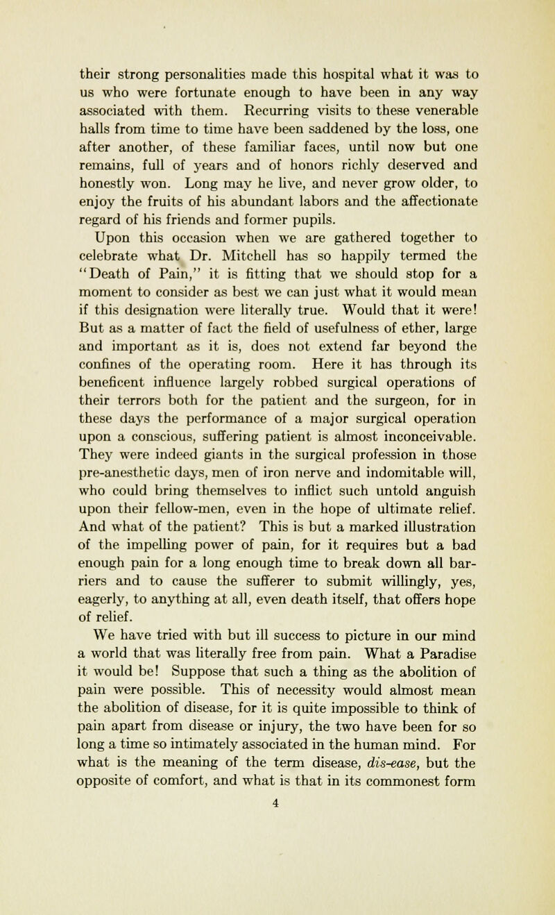 their strong personalities made this hospital what it was to us who were fortunate enough to have been in any way associated with them. Recurring visits to these venerable halls from time to time have been saddened by the loss, one after another, of these familiar faces, until now but one remains, full of years and of honors richly deserved and honestly won. Long may he live, and never grow older, to enjoy the fruits of his abundant labors and the affectionate regard of his friends and former pupils. Upon this occasion when we are gathered together to celebrate what Dr. Mitchell has so happily termed the Death of Pain, it is fitting that we should stop for a moment to consider as best we can just what it would mean if this designation were literally true. Would that it were! But as a matter of fact the field of usefulness of ether, large and important as it is, does not extend far beyond the confines of the operating room. Here it has through its beneficent influence largely robbed surgical operations of their terrors both for the patient and the surgeon, for in these days the performance of a major surgical operation upon a conscious, suffering patient is almost inconceivable. They were indeed giants in the surgical profession in those pre-anesthetic days, men of iron nerve and indomitable will, who could bring themselves to inflict such untold anguish upon their fellow-men, even in the hope of ultimate relief. And what of the patient? This is but a marked illustration of the impelling power of pain, for it requires but a bad enough pain for a long enough time to break down all bar- riers and to cause the sufferer to submit willingly, yes, eagerly, to anything at all, even death itself, that offers hope of relief. We have tried with but ill success to picture in our mind a world that was literally free from pain. What a Paradise it would be! Suppose that such a thing as the abolition of pain were possible. This of necessity would almost mean the abolition of disease, for it is quite impossible to think of pain apart from disease or injury, the two have been for so long a time so intimately associated in the human mind. For what is the meaning of the term disease, dis-ease, but the opposite of comfort, and what is that in its commonest form