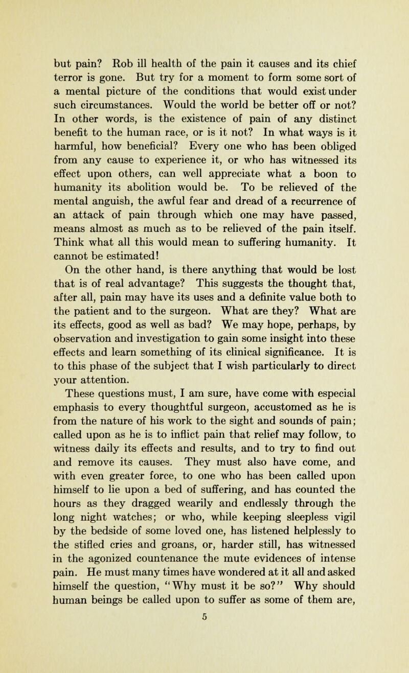 but pain? Rob ill health of the pain it causes and its chief terror is gone. But try for a moment to form some sort of a mental picture of the conditions that would exist under such circumstances. Would the world be better off or not? In other words, is the existence of pain of any distinct benefit to the human race, or is it not? In what ways is it harmful, how beneficial? Every one who has been obliged from any cause to experience it, or who has witnessed its effect upon others, can well appreciate what a boon to humanity its abolition would be. To be relieved of the mental anguish, the awful fear and dread of a recurrence of an attack of pain through which one may have passed, means almost as much as to be relieved of the pain itself. Think what all this would mean to suffering humanity. It cannot be estimated! On the other hand, is there anything that would be lost that is of real advantage? This suggests the thought that, after all, pain may have its uses and a definite value both to the patient and to the surgeon. What are they? What are its effects, good as well as bad? We may hope, perhaps, by observation and investigation to gain some insight into these effects and learn something of its clinical significance. It is to this phase of the subject that I wish particularly to direct your attention. These questions must, I am sure, have come with especial emphasis to every thoughtful surgeon, accustomed as he is from the nature of his work to the sight and sounds of pain; called upon as he is to inflict pain that relief may follow, to witness daily its effects and results, and to try to find out and remove its causes. They must also have come, and with even greater force, to one who has been called upon himself to lie upon a bed of suffering, and has counted the hours as they dragged wearily and endlessly through the long night watches; or who, while keeping sleepless vigil by the bedside of some loved one, has listened helplessly to the stifled cries and groans, or, harder still, has witnessed in the agonized countenance the mute evidences of intense pain. He must many times have wondered at it all and asked himself the question, Why must it be so? Why should human beings be called upon to suffer as some of them are,