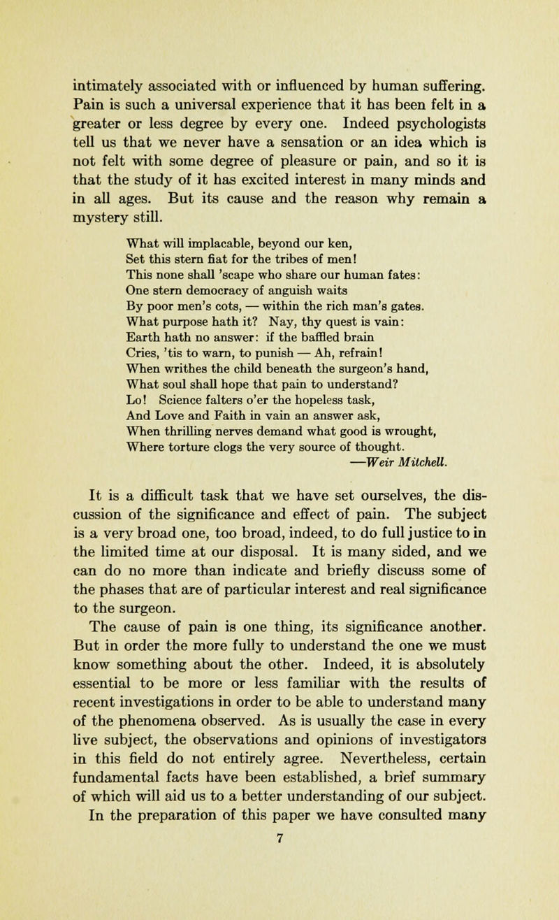 intimately associated with or influenced by human suffering. Pain is such a universal experience that it has been felt in a greater or less degree by every one. Indeed psychologists tell us that we never have a sensation or an idea which is not felt with some degree of pleasure or pain, and so it is that the study of it has excited interest in many minds and in all ages. But its cause and the reason why remain a mystery still. What will implacable, beyond our ken, Set this stem fiat for the tribes of men! This none shall 'scape who share our human fates: One stern democracy of anguish waits By poor men's cots, — within the rich man's gates. What purpose hath it? Nay, thy quest is vain: Earth hath no answer: if the baffled brain Cries, 'tis to warn, to punish — Ah, refrain! When writhes the child beneath the surgeon's hand, What soul shall hope that pain to understand? Lo! Science falters o'er the hopeless task, And Love and Faith in vain an answer ask, When thrilling nerves demand what good is wrought, Where torture clogs the very source of thought. —Weir Mitchell. It is a difficult task that we have set ourselves, the dis- cussion of the significance and effect of pain. The subject is a very broad one, too broad, indeed, to do full justice to in the limited time at our disposal. It is many sided, and we can do no more than indicate and briefly discuss some of the phases that are of particular interest and real significance to the surgeon. The cause of pain is one thing, its significance another. But in order the more fully to understand the one we must know something about the other. Indeed, it is absolutely essential to be more or less familiar with the results of recent investigations in order to be able to understand many of the phenomena observed. As is usually the case in every live subject, the observations and opinions of investigators in this field do not entirely agree. Nevertheless, certain fundamental facts have been established, a brief summary of which will aid us to a better understanding of our subject. In the preparation of this paper we have consulted many